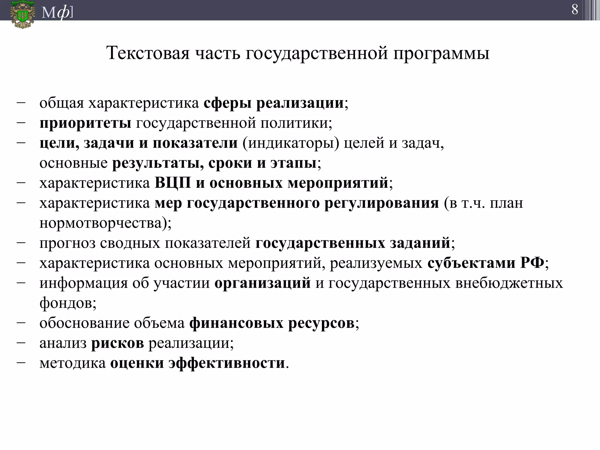 М ]ф 8
Текстовая часть государственной программы
– общая характеристика сферы реализации;
– приоритеты государственной политики;
– цели, задачи и показатели (индикаторы) целей и задач,
основные результаты, сроки и этапы;
– характеристика ВЦП и основных мероприятий;
– характеристика мер государственного регулирования (в т.ч. план
нормотворчества);
– прогноз сводных показателей государственных заданий;
– характеристика основных мероприятий, реализуемых субъектами РФ;
– информация об участии организаций и государственных внебюджетных
фондов;
– обоснование объема финансовых ресурсов;
– анализ рисков реализации;
– методика оценки эффективности.
 
