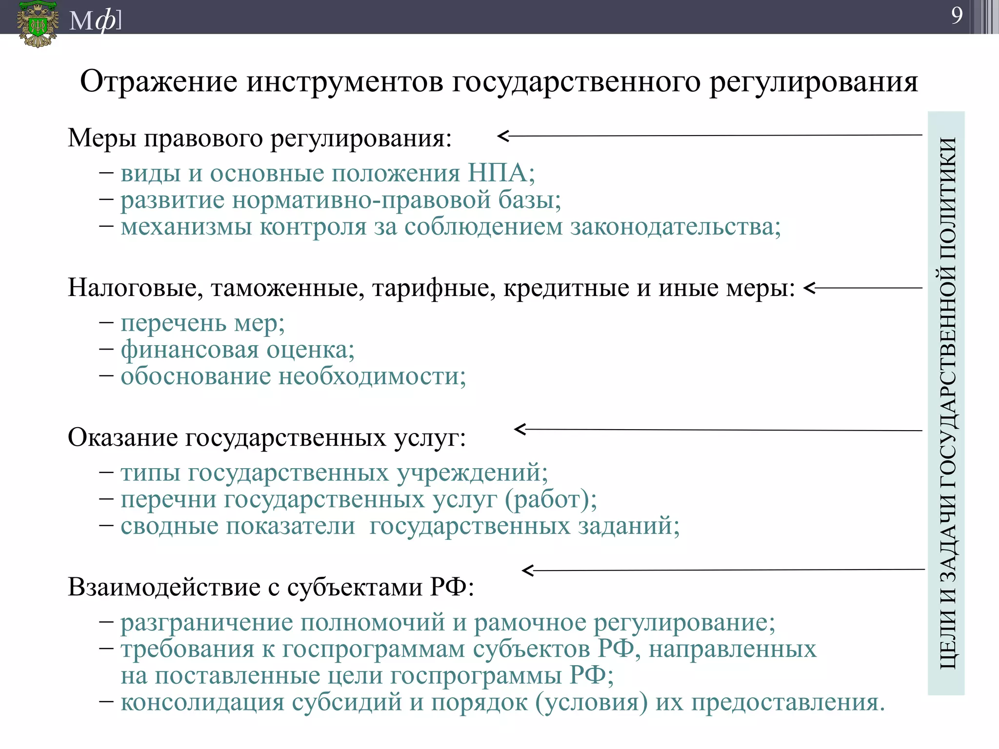 М ]ф 9
Отражение инструментов государственного регулирования
Меры правового регулирования:
– виды и основные положения НПА;
– развитие нормативно-правовой базы;
– механизмы контроля за соблюдением законодательства;
Налоговые, таможенные, тарифные, кредитные и иные меры:
– перечень мер;
– финансовая оценка;
– обоснование необходимости;
Оказание государственных услуг:
– типы государственных учреждений;
– перечни государственных услуг (работ);
– сводные показатели государственных заданий;
Взаимодействие с субъектами РФ:
– разграничение полномочий и рамочное регулирование;
– требования к госпрограммам субъектов РФ, направленных
на поставленные цели госпрограммы РФ;
– консолидация субсидий и порядок (условия) их предоставления.
ЦЕЛИИЗАДАЧИГОСУДАРСТВЕННОЙПОЛИТИКИ
 