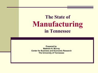 The State of Manufacturing in Tennessee Prepared by  Matthew N. Murray Center for Business and Economic Research The University of Tennessee 