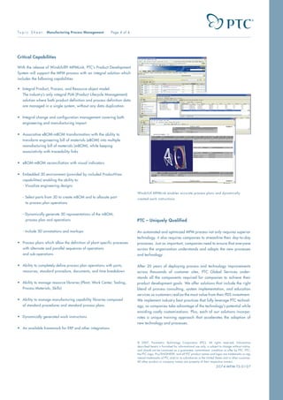 © 2007, Parametric Technology Corporation (PTC). All rights reserved. Information
described herein is furnished for informational use only, is subject to change without notice,
and should not be construed as a guarantee, commitment, condition or offer by PTC. PTC,
the PTC Logo, Pro/ENGINEER, and all PTC product names and logos are trademarks or reg-
istered trademarks of PTC and/or its subsidiaries in the United States and in other countries.
All other product or company names are property of their respective owners.
2074-MPM-TS-0107
Critical Capabilities
With the release of Windchill® MPMLink, PTC’s Product Development
System will support the MPM process with an integral solution which
includes the following capabilities:
•	 Integral Product, Process, and Resource object model:
	 The industry’s only integral PLM (Product Lifecycle Management)
	 solution where both product definition and process definition data	
	 are managed in a single system, without any data duplication.
•	 Integral change and configuration management covering both 	
	 engineering and manufacturing impact
•	 Associative eBOM-mBOM transformation with the ability to 	
	 transform engineering bill of materials (eBOM) into multiple 	
	 manufacturing bill of materials (mBOM), while keeping
	 associativity with traceability links
•	 eBOM-mBOM reconciliation with visual indicators
•	 Embedded 3D environment (provided by included ProductView 	
	 capabilities) enabling the ability to:
	 - Visualize engineering designs
	
	 - Select parts from 3D to create mBOM and to allocate part
		 to process plan operations
	
	 - Dynamically generate 3D representations of the mBOM,
		 process plan and operations
	
	 - Include 3D annotations and markups
•	 Process plans which allow the definition of plant-specific processes 	
	 with alternate and parallel sequences of operations
	 and sub-operations
•	 Ability to completely define process plan operations with parts, 	
	 resources, standard procedure, documents, and time breakdown
•	 Ability to manage resource libraries (Plant, Work Center, Tooling, 	
	 Process Materials, Skills)
•	 Ability to manage manufacturing capability libraries composed
	 of standard procedures and standard process plans
•	 Dynamically generated work instructions
•	 An available framework for ERP and other integrations
To p i c S h e e t : Manufacturing Process Management Page 4 of 4
PTC – Uniquely Qualified
An automated and optimized MPM process not only requires superior
technology, it also requires companies to streamline their day-to-day
processes. Just as important, companies need to ensure that everyone
across the organization understands and adopts the new processes
and technology.
After 20 years of deploying process and technology improvements
across thousands of customer sites, PTC Global Services under-
stands all the components required for companies to achieve their
product development goals. We offer solutions that include the right
blend of process consulting, system implementation, and education
services so customers realize the most value from their PDS investment.
We implement industry best practices that fully leverage PTC technol-
ogy, so companies take advantage of the technology’s potential while
avoiding costly customizations. Plus, each of our solutions incorpo-
rates a unique training approach that accelerates the adoption of
new technology and processes.
Windchill MPMLink enables accurate process plans and dynamically
created work instructions.
 