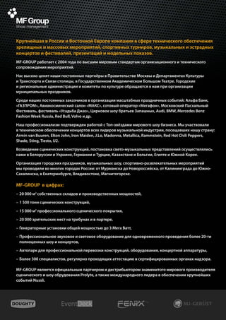 Крупнейшая в России и Восточной Европе компания в сфере технического обеспечения
зрелищных и массовых мероприятий, спортивных турниров, музыкальных и эстрадных
концертов и фестивалей, презентаций и модельных показов.
MF-GROUP работает с 2004 года по высшим мировым стандартам организационного и технического
сопровождения мероприятий.

Нас высоко ценят наши постоянные партнёры в Правительстве Москвы и Департаментах Культуры
и Транспорта и Связи столицы, в Государственном Академическом Большом Театре. Городские
и региональные администрации и комитеты по культуре обращаются к нам при организации
муниципальных праздников.

Среди наших постоянных заказчиков в организации масштабных праздничных событий: Альфа Банк,
«ГАЗПРОМ», Авиакосмический салон «МАКС», сотовый оператор «Мегафон», Московский Пасхальный
Фестиваль, фестиваль «Усадьба Джаз», Цирковое шоу братьев Запашных, Audi, BMW, Mercedes Benz
Fashion Week Russia, Red Bull, Volvo и др.

Наш профессионализм подтвержден работой c Топ-звёздами мирового шоу бизнеса. Мы участвовали
в техническом обеспечении концертов всех лидеров музыкальной индустрии, посещавших нашу страну:
Armin van Buuren, Elton John, Iron Maiden, J.Lo, Madonna, Metallica, Rammstein, Red Hot Chili Peppers,
Shade, Sting, Tiesto, U2.

Возведение сценических конструкций, постановка свето-музыкальных представлений осуществлялись
нами в Белоруссии и Украине, Германии и Турции, Казахстане и Бельгии, Египте и Южной Корее.

Организация городских праздников, музыкальных шоу, спортивно-развлекательных мероприятий
мы проводили во многих городах России: от Мурманска до Новороссийска, от Калининграда до Южно-
Сахалинска, в Екатеринбурге, Владивостоке, Магнитогорске.

MF-GROUP в цифрах:
–	20 000 м2 собственных складов и производственных мощностей,

–	1 500 тонн сценических конструкций,

–	15 000 м2 профессионального сценического покрытия,

–	20 000 зрительских мест на трибунах и в партере,

–	Генераторные установки общей мощностью до 3 Мега Ватт,

–	Профессиональное звуковое и световое оборудование для одновременного проведения более 20-ти
  полноценных шоу и концертов,

–	Автопарк для профессиональной перевозки конструкций, оборудования, концертной аппаратуры,

–	Более 300 специалистов, регулярно проходящих аттестацию в сертифицированных органах надзора.

MF-GROUP является официальным партнером и дистрибьютором знаменитого мирового производителя
сценического и шоу обрудования Prolyte, а также международного лидера в обеспечении крупнейших
событий Nussli.
 