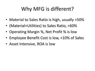 Why MFG is different?
•   Material to Sales Ratio is high, usually >50%
•   (Material+Utilities) to Sales Ratio, >60%
•   Operating Margin %, Net Profit % is low
•   Employee Benefit Cost is low, <10% of Sales
•   Asset Intensive, ROA is low
 