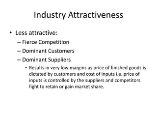 Industry Attractiveness
• Less attractive:
  – Fierce Competition
  – Dominant Customers
  – Dominant Suppliers
     • Results in very low margins as price of finished goods is
       dictated by customers and cost of inputs i.e. price of
       inputs is controlled by the suppliers and competitors
       fight to retain or gain market share.
 