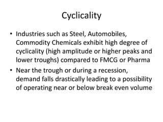 Cyclicality
• Industries such as Steel, Automobiles,
  Commodity Chemicals exhibit high degree of
  cyclicality (high amplitude or higher peaks and
  lower troughs) compared to FMCG or Pharma
• Near the trough or during a recession,
  demand falls drastically leading to a possibility
  of operating near or below break even volume
 