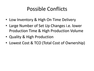 Possible Conflicts
• Low Inventory & High On Time Delivery
• Large Number of Set Up Changes i.e. lower
  Production Time & High Production Volume
• Quality & High Production
• Lowest Cost & TCO (Total Cost of Ownership)
 