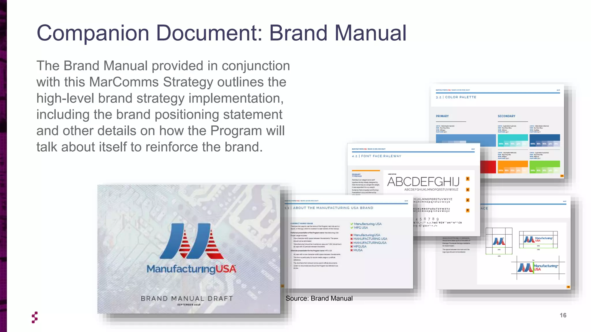 16
The Brand Manual provided in conjunction
with this MarComms Strategy outlines the
high-level brand strategy implementation,
including the brand positioning statement
and other details on how the Program will
talk about itself to reinforce the brand.
Companion Document: Brand Manual
Source: Brand Manual
 