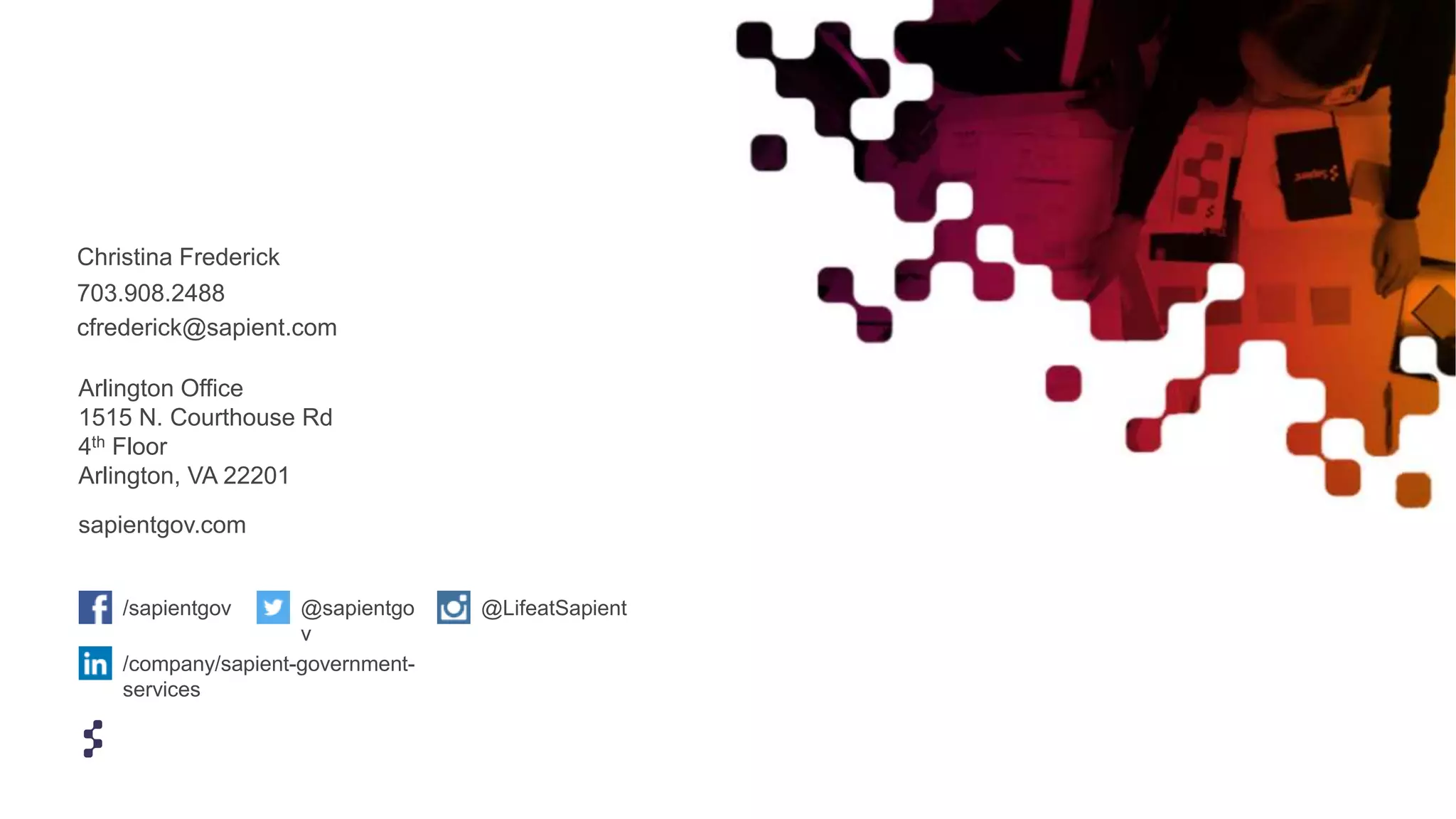 Arlington Office
1515 N. Courthouse Rd
4th Floor
Arlington, VA 22201
sapientgov.com
/sapientgov @LifeatSapient@sapientgo
v
/company/sapient-government-
services
Christina Frederick
703.908.2488
cfrederick@sapient.com
 