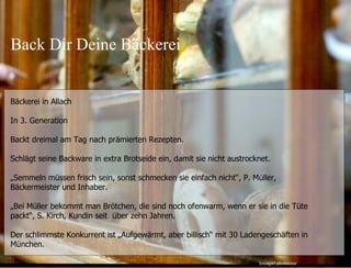 Bäckerei in Allach In 3. Generation Backt dreimal am Tag nach prämierten Rezepten. Schlägt seine Backware in extra Brotseide ein, damit sie nicht austrocknet. „ Semmeln müssen frisch sein, sonst schmecken sie einfach nicht “, P. Müller, Bäckermeister und Inhaber. „ Bei Müller bekommt man Brötchen, die sind noch ofenwarm, wenn er sie in die Tüte packt “, S. Kirch, Kundin seit  über zehn Jahren. Der schlimmste Konkurrent ist „Aufgewärmt, aber billisch“ mit 30 Ladengeschäften in München. 25.05.11 Seite  leicagirl photocase Back Dir Deine Bäckerei 