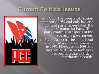 Current Political Issues- Cuba has been a totalitarian state since 1959 and only has one political party represented: the Cuban Communist Party. This party controls all aspects of the country’s government. Fidel Castro has been the head leader of Cuba since his takeover in 1959. However, in 2008, his brother Raul Castro took over his position due to Fidel’s deteriorating health. 