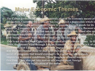 Major Economic ThemesThe Cuban government owns and controls most of its economic means of production. Currently the economy has experienced a depression which is probably due to the governments failure to provide enough goods for its workers. Venezuela has now come forth to bail out the country. Because of their help, Cuba’s economy has not yet collapsed. However, those who were previously employed in power positions (such as doctors and scientists) are now being forced to work at lower level jobs like driving taxis. This is not the first time Cuba has had to deal with economic issues.  In the 1990s, the country went through a major economic crisis due to a lack of aid from the Soviet Union, who was a major source of trade at the time.  The way the government chose to deal with this problem was by introducing a series of programs that would eventually be a great success towards improving economic conditions. These programs allowed tourism for the first time. They also put into motion self employment, foreign investment, and the legalization of the dollar.  