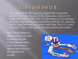 Cuba and the U.S.The United States has long been against the communist practices of Cuba. Because of this, there was  a ban on U.S. trade with Cuba in 1960. This was also known as an embargo. However, this ban has since been lifted with the U.S. allowing family travel between our country and Cuba. The U.S. is also currently Cuba’s main source of food products and charity. 