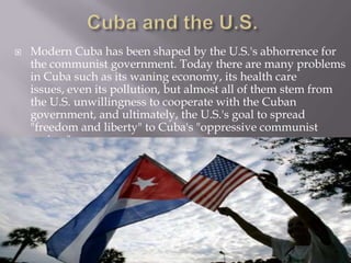 The United States is still working towards transforming the Cuban government into a democracy whose main focus is the rights of its people.Cuba and the U.S.Modern Cuba has been shaped by the U.S.'s abhorrence for the communist government. Today there are many problems in Cuba such as its waning economy, its health care issues, even its pollution, but almost all of them stem from the U.S. unwillingness to cooperate with the Cuban government, and ultimately, the U.S.'s goal to spread "freedom and liberty" to Cuba's "oppressive communist regime"
