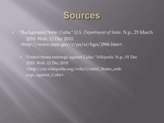 Sources"Background Note: Cuba." U.S. Department of State. N.p., 25 March	2010. Web. 12 Dec 2010.        <http://www.state.gov/r/pa/ei/bgn/2886.htm>. "United States embargo against Cuba." Wikipedia. N.p., 01 Dec2010. Web. 12 Dec 2010. <http://en.wikipedia.org/wiki/United_States_embargo_against_Cuba>. 