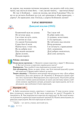 як дерево, над водним потоком посаджене, що родить свій плід своє
часно, і що листя не в’яне його, — і все, що він чинить, — щаститься йому!
Не так ті безбожні, — вони як полова, що вітер її розвіває! Ось то
му то не встоять безбожні на суді, ані грішними в зборі праведних, —
дорогу1, бо праведних знає Господь, а дорога безбожних загине!
ТАРАС ШЕВЧЕНКО
Давидові псалми (1845)
1
Робота з текстом
Осмислюємо прочитане. 1. Визначте ознаки переспіву у вірші Т. Шевченка.
2. Які ідеї втілено в переспіві українського поета?
Порівнюємо. Чим подібні й чим відрізняються подані тексти?
Для обговорення. Яким, на вашу думку, має бути якісний (вдалий) худож
ній переклад? Сформулюйте вимоги до нього.
Творче завдання. 1. Напишіть невеличкий твір роздум на тему «Діла добрих
оновляться, Діла злих загинуть» (8–10 речень). 2. 30 вересня в різних краї
нах світу відзначають Міжнародний день перекладача. Підготуйте разом
з учителем і своїми однокласниками до цього дня виставку ваших улюб
лених книжок зарубіжних авторів, розкажіть про перекладачів, які їх пе
рекладали, про особливості їхніх перекладів.
Перевірте себе
1. Дайте визначення понять «оригінал» і «переклад». У чому полягає специ
фіка художнього перекладу? 2. Які види перекладу ви знаєте? Розкрийте їх
своєрідність. 3. Чим відрізняється переспів від перекладу? 4. Які події вплину
ли на розвиток української перекладацької традиції? 5. Назвіть імена відомих ук
раїнських перекладачів. Які їхні переклади ви знаєте?
В С Т У П10
Блаженний муж на лукаву
Не вступає раду,
І не стане на путь злого,
І з лютим не сяде.
А в законі Господньому
Серце його й воля
Навчається, і стане він,
Як на добрім полі
Над водою посажене
Древо зеленіє,
Плодом вкрите.
Так і муж той
В добрі своїм спіє,
А лукавих, нечестивих
І слід пропадає,
Як той попіл над землею
Вітер розмахає.
І не встануть з праведними
Злії з домовини,
Діла добрих оновляться,
Діла злих загинуть.
1 Дорога — тут: життя, учинки, життєвий путь.
 