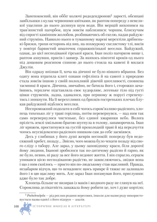 Занепокоєний, він оббіг колючі рододендронові1 зарості, обсипані
завбільшки з кулак червоними квітками, як раптом попереду з невели
кої ущелини до нього долинув шум води. Він мерщій вихопився на
трав’янистий пагорбок, шум зовсім наблизився: чорним, блискучим
від сирості камінним жолобом, розбиваючись об скелю, падав райдуж
ний струмінь. Навколо нього в туманному мареві мерехтіли дрібнень
кі бризки, трохи осторонь від них, на похмурому скелястому тлі, висів
у повітрі барвистий шматочок справжнісінької веселки. Байдужий,
однак, до цієї несподіваної гірської краси, Іван поліз пагорком вище і,
раптом ахнувши, присів і завмер. За якихось півсотні кроків од нього
під дощовим розсипом спиною до нього стояла на камені й милася
Джулія.
Він одразу впізнав її, хоча на дівчині не було ніякого вбрання. Без
одягу вона втратила кляті ознаки гефтлінга й на самоті з природою
стала зовсім іншою у своїй полохливій дівочій цнотливості, сповнена
таємниці й краси. Дівчина, звичайно, не бачила його і, сторожко зача
ївшись, терпляче підставляла своє худорляве, легеньке тіло під густі
цівки струменів, ладна, здавалося, при першому ж порусі стрепену
тись і зникнути. На її мерехтливих од бризків гостреньких плечах блу
кав райдужний відблиск веселки.
Неспроможний подолати в собі чогось сором’язливо радісного, хло
пець тихенько ліг у траві горілиць, потім перевернувся, — над ним так
само перевернулося чистеньке, без єдиної хмаринки небо. Волога
прілість землі хмільною брагою шугнула в голову, запаморочила. Іван
ліг крижем, простягнувся на густій прохолодній траві й від передчуття
чогось неусвідомлено радісного нишком сам до себе засміявся.
Десь у глибинах у його душі жеврів неспокій: попереду був недо
сяжний хребет, позаду… Звісно, чого можна було чекати позаду від сво
го сліду з табору. Але зараз, у цьому заповіднику краси, біля дорогої
йому людини, Іванові зробилося так по дитячому радісно й гарно, як
не було, певно, ні разу за все його недовге життя. І він спрагло, серцем
упивався цією несподіваною радістю, не замислюючись, звідки вона
і що з ним скоїлось — просто він по людському став щасливий. Правда,
незабаром відчув, що то ненадовго: щось прикре й тяжке не залишало
його і в цю щасливу мить. Але зараз Іван погамував його, приглушив:
адже було так добре.
Хлопець більше не визирав із маків і жодного разу не глянув на неї.
Соромлива делікатність заважала йому робити це, хоч і дуже кортіло;
І С Т О Р И Ч Н Е М И Н У Л Е В Л І Т Е Р А Т У Р І100
1 Рододендрон — рід рослин родини вересових, інколи для назви роду використо
вується назва однієї з його підгруп — азалія.
 