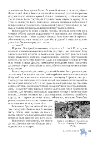 лежачи ниць, Іван зривав біля себе маки й мимоволі складав у букет.
Захоплений цією роботою, сповнений невимовної радості, він раптом
почув недалеко квапливі кроки й підвів з трави голову — під водоспадом
уже нікого не було. Джулія, на ходу натягаючи смугасту куртку, бігла
туди, де покинула його. Іван знову нишком засміявся, побачивши її
нетерплячий, стривожений, спрямований удалину погляд, але не гук
нув, а, узявши шкірянку, підвівся й помалу рушив слідом.
Поблискуючи на сонці мокрим, чорним, як смола, волоссям, вона
чимдуж оббігла зарості рододендрону й спинилася мов укопана біля
прим’ятих маків. Навіть здалеку неважко було помітити її переляк і
збентеженість; вона глянула в один бік, у другий і подалася схилом
униз. Але біжачи озирнулась і стала.
— Іване!!!
Переляк, біль і радість водночас зазвучали в її голосі. Сплеснувши
в долоні, вона пташкою полинула йому назустріч. Іван спинився; йому
здалося, що цілу вічність не бачив оцих променистих, радісних очей,
ніжно смуглявого обличчя, скуйовдженого, коротко підстриженого
волосся. Усе його єство прагнуло її, але він погамував у собі це почуття
й не рушив з місця. Джулія, підминаючи колодками маки, підскочила
до хлопця, обіруч обвила його за шию, обпекла несподіваним п’янким
поцілунком.
Іван затамував віддих, а вона, усе ще обіймаючи його, рвучко відхи
лила голову й засміялася щасливо та безтурботно, закохано вдивляючись
йому в обличчя, яке палало від гарячого поцілунку її прохолодних уст.
Потім, усе ще сміючись, розчепила пальці, легенько відштовхнула його
й сіла в траві навпроти. Очі в неї променилися грайливо пустотливим
сміхом. Куртка, недбало застебнута на один ґудзик паличку, розхили
лась, і в куточку між персами сяйнув маленький синій емальований
хрестик. Цей хрестик несподівано зацікавив хлопця й прикував його
погляд. Дівчина помітила це і, схаменувшись, спроквола застібнула
куртку, як і перше сміючись очима, обличчям, великим білозубим
ротом, кожною часточкою свого свіжо
прохолодного після купання тіла.
Іван, однак, був зовсім інший: він рап
том спохмурнів, збентежився, бо за якусь
мить, стоячи отак, відчув, як щось у
ньому руйнується, щось гине, ніби якась
невідома сила підкоряє собі його волю.
Похмурий і зніяковілий, він ступив
до неї. Дівчина раптом обірвала сміх і
підхопилася назустріч.
В А С И Л Ь Б И К О В 101
Кадр із кінофільму «Альпійська
балада». Режисер Б. Степанов.
1965 р.
 