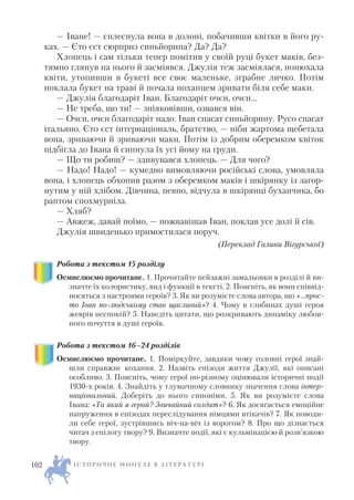 — Іване! — сплеснула вона в долоні, побачивши квітки в його ру
ках. — Єто єст сюрприз синьйорина? Да? Да?
Хлопець і сам тільки тепер помітив у своїй руці букет маків, без
тямно глянув на нього й засміявся. Джулія теж засміялася, понюхала
квіти, утопивши в букеті все своє маленьке, зграбне личко. Потім
поклала букет на траві й почала похапцем зривати біля себе маки.
— Джулія благодаріт Іван. Благодаріт очєн, очєн…
— Не треба, що ти! — зніяковівши, озвався він.
— Очєн, очєн благодаріт надо. Іван спасат синьйорину. Русо спасат
італьяно. Єто єст інтернаціональ, братство, — ніби жартома щебетала
вона, зриваючи й зриваючи маки. Потім із добрим оберемком квіток
підбігла до Івана й сипнула їх усі йому на груди.
— Що ти робиш? — здивувався хлопець. — Для чого?
— Надо! Надо! — кумедно вимовляючи російські слова, умовляла
вона, і хлопець обхопив разом з оберемком маків і шкірянку із загор
нутим у ній хлібом. Дівчина, певно, відчула в шкірянці буханчика, бо
раптом спохмурніла.
— Хляб?
— Авжеж, давай поїмо, — пожвавішав Іван, поклав усе долі й сів.
Джулія швиденько примостилася поруч.
(Переклад Галини Вігурської)
Робота з текстом 15 розділу
Осмислюємо прочитане. 1. Прочитайте пейзажні замальовки в розділі й ви
значте їх колористику, вид і функції в тексті. 2. Поясніть, як вони співвід
носяться з настроями героїв? 3. Як ви розумієте слова автора, що «…прос
то Іван по людському став щасливий»? 4. Чому в глибинах душі героя
жеврів неспокій? 5. Наведіть цитати, що розкривають динаміку любов
ного почуття в душі героїв.
Робота з текстом 16–24 розділів
Осмислюємо прочитане. 1. Поміркуйте, завдяки чому головні герої знай
шли справжнє кохання. 2. Назвіть епізоди життя Джулії, які описані
особливо. 3. Поясніть, чому герої по різному оцінювали історичні події
1930 х років. 4. Знайдіть у тлумачному словнику значення слова інтер
національний. Доберіть до нього синоніми. 5. Як ви розумієте слова
Івана: «Та який я герой? Звичайний солдат»? 6. Як досягається емоційне
напруження в епізодах переслідування німцями втікачів? 7. Як поводи
ли себе герої, зустрівшись віч на віч із ворогом? 8. Про що дізнається
читач з епілогу твору? 9. Визначте події, які є кульмінацією й розв’язкою
твору.
І С Т О Р И Ч Н Е М И Н У Л Е В Л І Т Е Р А Т У Р І102
 