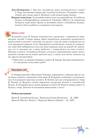Для обговорення. 1. Про яке «альпійське диво» розповідається у творі?
2. Чому письменник назвав твір «Альпійська балада»? Розкрийте симво
лічний зміст назви повісті. Визначте в ній ознаки жанру балади.
Книжка і комп’ютер. За мотивами повісті знято художній фільм «Альпійська
балада» («Білорусьфільм», режисер Б. Степанов, 1965 р.). За допомогою
Інтернету перегляньте фільм за мотивами повісті «Альпійська балада»,
визначте його подібність і відмінність від книжки.
Краса слова
Художній стиль В. Бикова відзначається лаконізмом і стриманістю вира
жальних засобів. Сувора правда війни потребувала цілковитої конкретності,
реалістичності деталей і ситуацій, але разом із тим дія повісті відбувається на
лоні прекрасної природи Альп. Мандруючи альпійськими луками й узвишшя
ми, герої ніби набираються сили від самої природи, вони на деякий час забува
ють усе те жахливе, що з ними відбулося, і повертаються до своєї сутності.
Пейзажі в повісті «Альпійська балада» суголосні переживанням героїв, вони є
разючим контрастом до їхньої трагічної долі, а також долі всього людства під
час Другої світової війни.
• Простежте за змінами пейзажів у повісті В. Бикова. Як вони співвідносять
ся з настроями, почуттями героїв?
Перевірте себе
1. Охарактеризуйте образ Івана Терешки, порівнюючи з образом Джулії, ви
являючи схожість і відмінності між ними. 2. Розкрийте особливості художнього
часу й художнього простору в повісті. 3. Назвіть ідеї, що утверджуються у творі
В. Бикова. 4. Визначте засоби вираження авторської позиції в «Альпійській
баладі». 5. Розкрийте роль описів природи в повісті. 6. Назвіть ознаки повісті та
балади у творі. Доведіть їх поєднання прикладами з тексту.
Радимо прочитати
Биков В. Альпійська балада / Переклад Галини Вігурської. — К., 1965.
Биков В. Обеліск: Повісті / Переклад Миколи Цівини. — К., 1978.
В А С И Л Ь Б И К О В 103
 