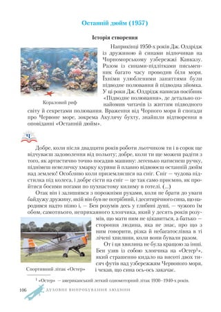 Останній дюйм (1957)
Історія створення
Наприкінці 1950 х років Дж. Олдрідж
із дружиною й синами відпочивав на
Чорноморському узбережжі Кавказу.
Разом із синами підлітками письмен
ник багато часу проводив біля моря.
Їхніми улюбленими заняттями були
підводне полювання й підводна зйомка.
У ці роки Дж. Олдрідж написав посібник
«Підводне полювання», де детально оз
найомив читачів із життям підводного
світу й секретами полювання. Враження від Чорного моря й спогади
про Червоне море, зокрема Акулячу бухту, знайшли відтворення в
оповіданні «Останній дюйм».
Добре, коли після двадцяти років роботи льотчиком ти і в сорок ще
відчуваєш задоволення від польоту; добре, коли ти ще можеш радіти з
того, як артистично точно посадив машину: легенько натиснеш ручку,
піднімеш невеличку хмарку куряви й плавно відвоюєш останній дюйм
над землею! Особливо коли приземляєшся на сніг. Сніг — чудова під
стилка під колеса, і добре сісти на сніг — це так само приємно, як про
йтися босими ногами по пухнастому килиму в готелі. (…)
Отак він і залишився з порожніми руками, коли не брати до уваги
байдужу дружину, якій він був не потрібний, і десятирічного сина, щона
родився надто пізно і, — Бен розумів десь у глибині душі, — чужого їм
обом, самотнього, неприкаяного хлопчика, який у десять років розу
мів, що мати ним не цікавиться, а батько —
стороння людина, яка не знає, про що з
ним говорити, різка й небагатослівна в ті
лічені хвилини, коли вони бували разом.
От і ця хвилина не була кращою за інші.
Бен узяв із собою хлопчика на «Остер1»,
який страшенно кидало на висоті двох ти
сяч футів над узбережжям Червоного моря,
і чекав, що сина ось ось закачає.
Д У Х О В Н Е В И П Р О Б У В А Н Н Я Л Ю Д И Н И
Кораловий риф
1 «Остер» — американський легкий одномоторний літак 1930–1940 х років.
Спортивний літак «Остер»
106
 