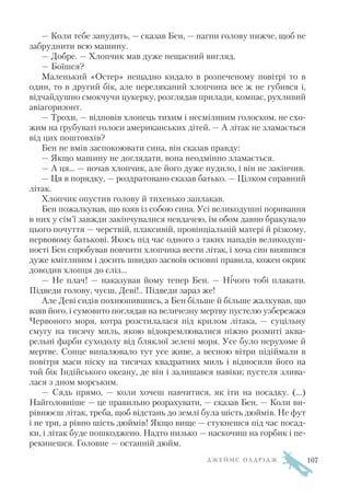 — Коли тебе занудить, — сказав Бен, — нагни голову нижче, щоб не
забруднити всю машину.
— Добре. — Хлопчик мав дуже нещасний вигляд.
— Боїшся?
Маленький «Остер» нещадно кидало в розпеченому повітрі то в
один, то в другий бік, але переляканий хлопчина все ж не губився і,
відчайдушно смокчучи цукерку, розглядав прилади, компас, рухливий
авіагоризонт.
— Трохи, — відповів хлопець тихим і несміливим голоском, не схо
жим на грубуваті голоси американських дітей. — А літак не зламається
від цих поштовхів?
Бен не вмів заспокоювати сина, він сказав правду:
— Якщо машину не доглядати, вона неодмінно зламається.
— А ця... — почав хлопчик, але його дуже нудило, і він не закінчив.
— Ця в порядку, — роздратовано сказав батько. — Цілком справний
літак.
Хлопчик опустив голову й тихенько заплакав.
Бен пожалкував, що взяв із собою сина. Усі великодушні поривання
в них у сім’ї завжди закінчувалися невдачею, їм обом давно бракувало
цього почуття — черствій, плаксивій, провінціальній матері й різкому,
нервовому батькові. Якось під час одного з таких нападів великодуш
ності Бен спробував повчити хлопчика вести літак, і хоча син виявився
дуже кмітливим і досить швидко засвоїв основні правила, кожен окрик
доводив хлопця до сліз...
— Не плач! — наказував йому тепер Бен. — Нічого тобі плакати.
Підведи голову, чуєш, Деві!.. Підведи зараз же!
Але Деві сидів похнюпившись, а Бен більше й більше жалкував, що
взяв його, і сумовито поглядав на величезну мертву пустелю узбережжя
Червоного моря, котра розстилалася під крилом літака, — суцільну
смугу на тисячу миль, якою відокремлювалися ніжно розмиті аква
рельні фарби суходолу від бляклої зелені моря. Усе було нерухоме й
мертве. Сонце випалювало тут усе живе, а весною вітри підіймали в
повітря маси піску на тисячах квадратних миль і відносили його на
той бік Індійського океану, де він і залишався навіки; пустеля злива
лася з дном морським.
— Сядь прямо, — коли хочеш навчитися, як іти на посадку. (…)
Найголовніше — це правильно розрахувати, — сказав Бен. — Коли ви
рівнюєш літак, треба, щоб відстань до землі була шість дюймів. Не фут
і не три, а рівно шість дюймів! Якщо вище — стукнешся під час посад
ки, і літак буде пошкоджено. Надто низько — наскочиш на горбик і пе
рекинешся. Головне — останній дюйм.
Д Ж Е Й М С О Л Д Р І Д Ж 107
 