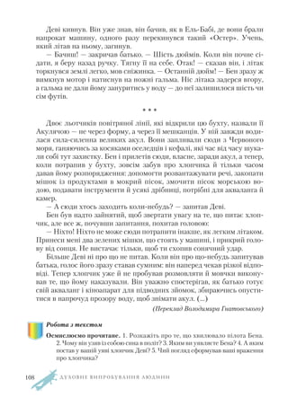 Деві кивнув. Він уже знав, він бачив, як в Ель Бабі, де вони брали
напрокат машину, одного разу перекинувся такий «Остер». Учень,
який літав на ньому, загинув.
— Бачиш! — закричав батько. — Шість дюймів. Коли він почне сі
дати, я беру назад ручку. Тягну її на себе. Отак! — сказав він, і літак
торкнувся землі легко, мов сніжинка. — Останній дюйм! — Бен зразу ж
вимкнув мотор і натиснув на ножні гальма. Ніс літака задерся вгору,
а гальма не дали йому зануритись у воду — до неї залишилося шість чи
сім футів.
* * *
Двоє льотчиків повітряної лінії, які відкрили цю бухту, назвали її
Акулячою — не через форму, а через її мешканців. У ній завжди води
лася сила силенна великих акул. Вони запливали сюди з Червоного
моря, ганяючись за косяками оселедців і кефалі, які час від часу шука
ли собі тут захистку. Бен і прилетів сюди, власне, заради акул, а тепер,
коли потрапив у бухту, зовсім забув про хлопчика й тільки часом
давав йому розпорядження: допомогти розвантажувати речі, закопати
мішок із продуктами в мокрий пісок, змочити пісок морською во
дою, подавати інструменти й усякі дрібниці, потрібні для акваланга й
камер.
— А сюди хтось заходить коли небудь? — запитав Деві.
Бен був надто зайнятий, щоб звертати увагу на те, що питає хлоп
чик, але все ж, почувши запитання, похитав головою:
— Ніхто! Ніхто не може сюди потрапити інакше, як легким літаком.
Принеси мені два зелених мішки, що стоять у машині, і прикрий голо
ву від сонця. Не вистачає тільки, щоб ти схопив сонячний удар.
Більше Деві ні про що не питав. Коли він про що небудь запитував
батька, голос його зразу ставав сумним: він наперед чекав різкої відпо
віді. Тепер хлопчик уже й не пробував розмовляти й мовчки викону
вав те, що йому наказували. Він уважно спостерігав, як батько готує
свій акваланг і кіноапарат для підводних зйомок, збираючись опусти
тися в напрочуд прозору воду, щоб знімати акул. (…)
(Переклад Володимира Гнатовського)
Робота з текстом
Осмислюємо прочитане. 1. Розкажіть про те, що хвилювало пілота Бена.
2. Чому він узяв із собою сина в політ? 3. Яким ви уявляєте Бена? 4. А яким
постав у вашій уяві хлопчик Деві? 5. Чий погляд сформував ваші враження
про хлопчика?
Д У Х О В Н Е В И П Р О Б У В А Н Н Я Л Ю Д И Н И108
 
