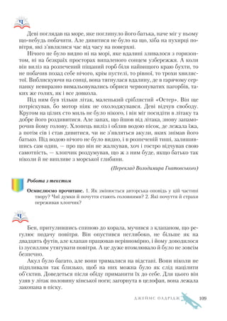 Деві поглядав на море, яке поглинуло його батька, наче міг у ньому
що небудь побачити. Але дивитися не було на що, хіба на пухирці по
вітря, які з’являлися час від часу на поверхні.
Нічого не було видно ні на морі, яке вдалині зливалося з горизон
том, ні на безкраїх просторах випаленого сонцем узбережжя. А коли
він виліз на розпечений піщаний горб біля найвищого краю бухти, то
не побачив позад себе нічого, крім пустелі, то рівної, то трохи хвиляс
тої. Виблискуючи на сонці, вона тягнулася вдалину, де в гарячому сер
панку невиразно вимальовувались обриси червонуватих пагорбів, та
ких же голих, як і все довкола.
Під ним був тільки літак, маленький сріблястий «Остер». Він ще
потріскував, бо мотор ніяк не охолоджувався. Деві відчув свободу.
Кругом на цілих сто миль не було нікого, і він міг посидіти в літаку та
добре його роздивитися. Але запах, що йшов від літака, знову запамо
рочив йому голову. Хлопець виліз і облив водою пісок, де лежала їжа,
а потім сів і став дивитися, чи не з’являться акули, яких знімав його
батько. Під водою нічого не було видно, і в розпеченій тиші, залишив
шись сам один, — про що він не жалкував, хоч і гостро відчував свою
самотність, — хлопчик роздумував, що ж з ним буде, якщо батько так
ніколи й не випливе з морської глибини.
(Переклад Володимира Гнатовського)
Робота з текстом
Осмислюємо прочитане. 1. Як змінюється авторська оповідь у цій частині
твору? Чиї думки й почуття стають головними? 2. Які почуття й страхи
переживав хлопчик?
Бен, притулившись спиною до корала, мучився з клапаном, що ре
гулює подачу повітря. Він опустився неглибоко, не більше як на
двадцять футів, але клапан працював нерівномірно, і йому доводилося
із зусиллям утягувати повітря. А це дуже втомлювало й було не зовсім
безпечно.
Акул було багато, але вони трималися на відстані. Вони ніколи не
підпливали так близько, щоб на них можна було як слід націлити
об’єктив. Доведеться після обіду приманити їх до себе. Для цього він
узяв у літак половину кінської ноги; загорнута в целофан, вона лежала
закопана в піску.
Д Ж Е Й М С О Л Д Р І Д Ж 109
 