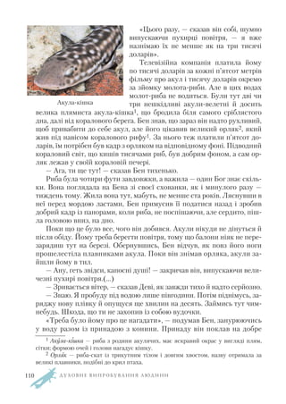 «Цього разу, — сказав він собі, шумно
випускаючи пухирці повітря, — я вже
назнімаю їх не менше як на три тисячі
доларів».
Телевізійна компанія платила йому
по тисячі доларів за кожні п’ятсот метрів
фільму про акул і тисячу доларів окремо
за зйомку молота риби. Але в цих водах
молот риба не водиться. Були тут дві чи
три нешкідливі акули велетні й досить
велика плямиста акула кішка1, що бродила біля самого сріблястого
дна, далі від коралового берега. Бен знав, що зараз він надто рухливий,
щоб привабити до себе акул, але його цікавив великий орляк2, який
жив під навісом коралового рифу1. За нього теж платили п’ятсот до
ларів, їм потрібен був кадр з орляком на відповідному фоні. Підводний
кораловий світ, що кишів тисячами риб, був добрим фоном, а сам ор
ляк лежав у своїй кораловій печері.
— Ага, ти ще тут! — сказав Бен тихенько.
Риба була чотири фути завдовжки, а важила — один Бог знає скіль
ки. Вона поглядала на Бена зі своєї схованки, як і минулого разу —
тиждень тому. Жила вона тут, мабуть, не менше ста років. Ляснувши в
неї перед мордою ластами, Бен примусив її податися назад і зробив
добрий кадр із панорами, коли риба, не поспішаючи, але сердито, піш
ла головою вниз, на дно.
Поки що це було все, чого він добився. Акули нікуди не дінуться й
після обіду. Йому треба берегти повітря, тому що балони ніяк не пере
зарядиш тут на березі. Обернувшись, Бен відчув, як повз його ноги
прошелестіла плавниками акула. Поки він знімав орляка, акули за
йшли йому в тил.
— Ану, геть звідси, капосні душі! — закричав він, випускаючи вели
чезні пухирі повітря.(…)
— Зривається вітер, — сказав Деві, як завжди тихо й надто серйозно.
— Знаю. Я пробуду під водою лише півгодини. Потім піднімусь, за
ряджу нову плівку й опущуся ще хвилин на десять. Займись тут чим
небудь. Шкода, що ти не захопив із собою вудочки.
«Треба було йому про це нагадати», — подумав Бен, занурюючись
у воду разом із принадою з конини. Принаду він поклав на добре
Д У Х О В Н Е В И П Р О Б У В А Н Н Я Л Ю Д И Н И
1 Акула кішка — риба з родини акулячих, має яскравий окрас у вигляді плям,
сітки; формою очей і голови нагадує кішку.
2 Орляк — риба скат із трикутним тілом і довгим хвостом, назву отримала за
великі плавники, подібні до крил птаха.
Акула кішка
110
 
