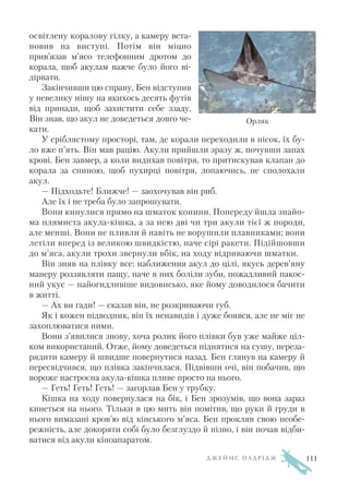 освітлену коралову гілку, а камеру вста
новив на виступі. Потім він міцно
прив’язав м’ясо телефонним дротом до
корала, щоб акулам важче було його ві
дірвати.
Закінчивши цю справу, Бен відступив
у невелику нішу на якихось десять футів
від принади, щоб захистити себе ззаду.
Він знав, що акул не доведеться довго че
кати.
У сріблястому просторі, там, де корали переходили в пісок, їх бу
ло вже п’ять. Він мав рацію. Акули прийшли зразу ж, почувши запах
крові. Бен завмер, а коли видихав повітря, то притискував клапан до
корала за спиною, щоб пухирці повітря, лопаючись, не сполохали
акул.
— Підходьте! Ближче! — заохочував він риб.
Але їх і не треба було запрошувати.
Вони кинулися прямо на шматок конини. Попереду йшла знайо
ма плямиста акула кішка, а за нею дві чи три акули тієї ж породи,
але менші. Вони не пливли й навіть не ворушили плавниками; вони
летіли вперед із великою швидкістю, наче сірі ракети. Підійшовши
до м’яса, акули трохи звернули вбік, на ходу відриваючи шматки.
Він зняв на плівку все: наближення акул до цілі, якусь дерев’яну
манеру роззявляти пащу, наче в них боліли зуби, пожадливий пакос
ний укус — найогидливіше видовисько, яке йому доводилося бачити
в житті.
— Ах ви гади! — сказав він, не розкриваючи губ.
Як і кожен підводник, він їх ненавидів і дуже боявся, але не міг не
захоплюватися ними.
Вони з’явилися знову, хоча ролик його плівки був уже майже ціл
ком використаний. Отже, йому доведеться піднятися на сушу, переза
рядити камеру й швидше повернутися назад. Бен глянув на камеру й
пересвідчився, що плівка закінчилася. Підвівши очі, він побачив, що
вороже настроєна акула кішка пливе просто на нього.
— Геть! Геть! Геть! — загорлав Бен у трубку.
Кішка на ходу повернулася на бік, і Бен зрозумів, що вона зараз
кинеться на нього. Тільки в цю мить він помітив, що руки й груди в
нього вимазані кров’ю від кінського м’яса. Бен прокляв свою необе
режність, але докоряти собі було безглуздо й пізно, і він почав відби
ватися від акули кіноапаратом.
Д Ж Е Й М С О Л Д Р І Д Ж
Орляк
111
 