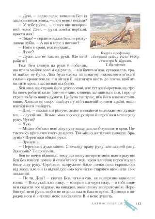 — Деві, — ледве ледве вимовив Бен із
заплющеними очима, — що в мене з ногами?
— У тебе руки... — почув він невираз
ний голос Деві, — руки зовсім порізані,
просто жах!
— Знаю! — сердито сказав Бен, не розту
ляючи зубів. — А що в мене з ногами?
— Ноги в крові, теж порізані…
— Дуже?
— Дуже, але не так, як руки. Що мені
робити?
Тоді Бен глянув на руки й побачив,
що права майже зовсім одірвана, — він бачив м’язи, сухожилля, кро
ві майже не було. Ліва була схожа на шматок пожованого м’яса й
сильно кровоточила; він зігнув її, підтягнув кисть до плеча, щоб зу
пинити кров, і застогнав від болю.
Бен знав, що справи його дуже погані, але тут же зміркував, що тре
ба щось робити: коли його не стане, хлопець залишиться сам, і про це
страшно було навіть думати. Це було ще гірше, ніж його власне стано
вище. Хлопця не скоро знайдуть у цій спаленій сонцем країні, якщо
взагалі його знайдуть.
— Деві, — сказав він рішуче, ледве володіючи недоладними думка
ми, — слухай но... Візьми мою сорочку, розірви й перев’яжи мені праву
руку. Чуєш?
— Чую.
— Міцно обв’яжи мені ліву руку вище ран, щоб зупинити кров. По
тім якось прив’яжи кисть до плеча. Так міцно, як тільки зможеш. Зро
зумів? Перев’яжи обидві руки.
— Зрозумів.
— Перев’яжи дуже міцно. Спочатку праву руку, але закрий рану.
Зрозумів? Ти зрозумів...
Бен не почув відповіді, тому що знову знепритомнів; цього разу він
був без пам’яті довше й опам’ятався тоді, коли хлопчик перев’язував
йому ліву руку. Серйозне, напружене, бліде личко сина скривилося
від жаху, але він із відчайдушною мужністю старався виконати своє
завдання.
— Це ти, Деві? — сказав Бен, чуючи сам, як невиразно вимовляє
слова. — Послухай, хлопчику, — говорив він через силу, — я тобі пови
нен сказати все відразу, на випадок, якщо знову знепритомнію. Пере
бинтуй мені руки, щоб я не втрачав надто багато крові. Приведи в по
рядок ноги й витягни мене з акваланга. Він мене душить.
Д Ж Е Й М С О Л Д Р І Д Ж
Кадр із кінофільму
«Останній дюйм». Росія, 1958 р.
Режисери Н. Курихін,
Т. Вульфович
113
 