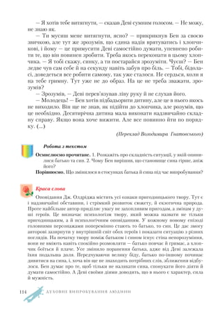 — Я хотів тебе витягнути, — сказав Деві сумним голосом. — Не можу,
не знаю як.
— Ти мусиш мене витягнути, ясно? — прикрикнув Бен за своєю
звичкою, але тут же зрозумів, що єдина надія врятуватись і хлопчи
кові, і йому — це примусити Деві самостійно думати, упевнено роби
ти те, що він повинен зробити. Треба якось переконати в цьому хлоп
чика. — Я тобі скажу, синку, а ти постарайся зрозуміти. Чуєш? — Бен
ледве чув сам себе й на секунду навіть забув про біль. — Тобі, бідола
сі, доведеться все робити самому, так уже сталося. Не сердься, коли я
на тебе гримну. Тут уже не до образ. На це не треба зважати, зро
зумів?
— Зрозумів, — Деві перев’язував ліву руку й не слухав його.
— Молодець! — Бен хотів підбадьорити дитину, але це в нього якось
не виходило. Він ще не знав, як підійти до хлопчика, але розумів, що
це необхідно. Десятирічна дитина мала виконати надзвичайно склад
ну справу. Якщо вона хоче вижити. Але все повинно йти по поряд
ку. (…)
(Переклад Володимира Гнатовського)
Робота з текстом
Осмислюємо прочитане. 1. Розкажіть про складність ситуації, у якій опини
лися батько та син. 2. Чому Бен вирішив, що становище сина гірше, аніж
його?
Порівнюємо. Що змінилося в стосунках батька й сина під час випробування?
Краса слова
Оповідання Дж. Олдріджа містить усі ознаки пригодницького твору. Тут є
і надзвичайні обставини, і стрімкий розвиток сюжету, й екзотична природа.
Проте найбільше автор приділяє увагу не захопливим пригодам, а змінам у ду
ші героїв. Це визначає психологізм твору, який можна назвати не тільки
пригодницьким, а й психологічним оповіданням. У кожному новому епізоді
головними персонажами поперемінно стають то батько, то син. Це дає змогу
авторові зазирнути у внутрішній світ обох героїв і показати ситуацію з різних
поглядів. На початку твору поміж батьком і сином існує стіна непорозуміння,
вони не вміють навіть спокійно розмовляти — батько повчає й гримає, а хлоп
чик боїться й плаче. Усе змінило поранення батька, адже від Деві залежала
їхня подальша доля. Передчуваючи велику біду, батько по іншому починає
дивитися на сина, і, хоча він ще не знаходить потрібних слів, зближення відбу
лося. Бен думає про те, щоб тільки не налякати сина, спонукати його діяти й
думати самостійно. А Деві своїми діями доводить, що в нього є характер, сила
й мужність.
Д У Х О В Н Е В И П Р О Б У В А Н Н Я Л Ю Д И Н И114
 
