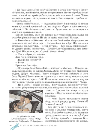 І ця надія допомогла йому забратися в літак, він уповз у кабіну
зігнувшись, напівсидячи, майже непритомний. Потім спробував ска
зати хлопцеві, що треба зробити, але не зміг вимовити й слова. Хлоп
ця охопив страх. Обернувшись до нього, Бен відчув це і зробив ще
одне зусилля. (…)
«Знову непритомнію», — подумалося Бену. Він поринув на кілька
хвилин у легкий, приємний сон, але старався зберегти останню нитку
свідомості. Він чіплявся за неї, адже це було єдине, що залишалося в
нього для врятування сина.
Бен не пам’ятав, коли він плакав, але тепер зненацька відчув на
очах безпричинні сльози. Ні, він не думає здаватися! Нізащо!
— Розклеївся твій батько, га? — сказав Бен і навіть відчув деяке за
доволення від цієї відвертості. Справа йшла на добре. Він знаходив
шлях до серця хлопчика. — Тепер слухай... — Бен знову одійшов дале
ко далеко, а потім повернувся. — Доведеться тобі взятися за діло само
му, Деві. Нічого не вдієш. Слухай. Колеса вільні?
— Так, я забрав усе каміння.
Деві сидів зціпивши зуби.
— Що це нас погойдує?
— Вітер.
Про вітер Бен забув.
— Ось що треба зробити, Деві, — повільно вів батько. — Потягни ва
жіль газу на дюйм, не більше. Одразу. Зараз же. Постав усю ступню на
педаль. Добре! Молодець! Тепер поверни чорний вимикач із мого
боку. Чудово! Тепер натисни оту кнопку, а коли мотор заведеться, по
тягни важіль ще трохи. Стій! Коли мотор заведеться, постав ногу на
ліву педаль, увімкни мотор до краю й розвернися проти вітру. Чуєш?
— Це я можу, — сказав хлопець, і Бену здалося, що він почув у йо
го голосі різку нотку нетерпіння, яка нагадувала чимось його власний
голос. — Здорово дме вітер, — додав
хлопець. — Надто сильно, мені це не по
добається.
— Коли будеш вирулювати проти
вітру, подай уперед ручку. Починай!
Запускай мотор!
Бен відчув, що Деві перехилився че
рез нього й увімкнув стартер; потім чхнув
мотор.Тількибненадтосильнопересував
ручку, доки не заведеться мотор! «Зро
бив! Їй богу, зробив!» — подумав Бен,
коли мотор почав працювати. Він кивнув,
Д У Х О В Н Е В И П Р О Б У В А Н Н Я Л Ю Д И Н И
Кадр із кінофільму
«Останній дюйм». Росія, 1958 р.
режисери Н. Курихін, Т. Вульфович
116
 