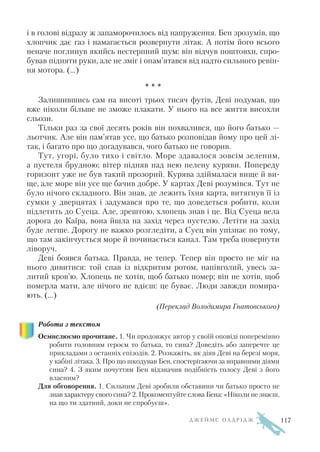 і в голові відразу ж запаморочилось від напруження. Бен зрозумів, що
хлопчик дає газ і намагається розвернути літак. А потім його всього
неначе поглинув якийсь нестерпний шум: він відчув поштовхи, спро
бував підняти руки, але не зміг і опам’ятався від надто сильного ревін
ня мотора. (…)
* * *
Залишившись сам на висоті трьох тисяч футів, Деві подумав, що
вже ніколи більше не зможе плакати. У нього на все життя висохли
сльози.
Тільки раз за свої десять років він похвалився, що його батько —
льотчик. Але він пам’ятав усе, що батько розповідав йому про цей лі
так, і багато про що догадувався, чого батько не говорив.
Тут, угорі, було тихо і світло. Море здавалося зовсім зеленим,
а пустеля брудною; вітер підняв над нею пелену куряви. Попереду
горизонт уже не був такий прозорий. Курява здіймалася вище й ви
ще, але море він усе ще бачив добре. У картах Деві розумівся. Тут не
було нічого складного. Він знав, де лежить їхня карта, витягнув її із
сумки у дверцятах і задумався про те, що доведеться робити, коли
підлетить до Суеца. Але, зрештою, хлопець знав і це. Від Суеца вела
дорога до Каїра, вона йшла на захід через пустелю. Летіти на захід
буде легше. Дорогу не важко розгледіти, а Суец він упізнає по тому,
що там закінчується море й починається канал. Там треба повернути
ліворуч.
Деві боявся батька. Правда, не тепер. Тепер він просто не міг на
нього дивитися: той спав із відкритим ротом, напівголий, увесь за
литий кров’ю. Хлопець не хотів, щоб батько помер; він не хотів, щоб
померла мати, але нічого не вдієш: це буває. Люди завжди помира
ють. (…)
(Переклад Володимира Гнатовського)
Робота з текстом
Осмислюємо прочитане. 1. Чи продовжує автор у своїй оповіді поперемінно
робити головним героєм то батька, то сина? Доведіть або заперечте це
прикладами з останніх епізодів. 2. Розкажіть, як діяв Деві на березі моря,
у кабіні літака. 3. Про що шкодував Бен, спостерігаючи за вправними діями
сина? 4. З яким почуттям Бен відзначив подібність голосу Деві з його
власним?
Для обговорення. 1. Сильним Деві зробили обставини чи батько просто не
знав характеру свого сина? 2. Прокоментуйте слова Бена: «Ніколи не знаєш,
на що ти здатний, доки не спробуєш».
Д Ж Е Й М С О Л Д Р І Д Ж 117
 