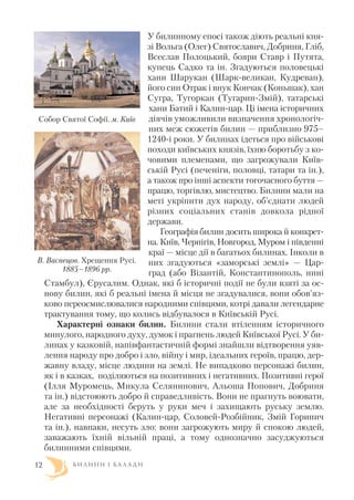 У билинному епосі також діють реальні кня
зі Вольга (Олег) Святославич, Добриня, Гліб,
Всеслав Полоцький, бояри Ставр і Путята,
купець Садко та ін. Згадуються половецькі
хани Шарукан (Шарк великан, Кудреван),
його син Отрак і внук Кончак (Коньшак), хан
Сугра, Тугоркан (Тугарин Змій), татарські
хани Батий і Калин цар. Ці імена історичних
діячів уможливили визначення хронологіч
них меж сюжетів билин — приблизно 975–
1240 і роки. У билинах ідеться про військові
походи київських князів, їхню боротьбу з ко
човими племенами, що загрожували Київ
ській Русі (печеніги, половці, татари та ін.),
а також про інші аспекти тогочасного буття —
працю, торгівлю, мистецтво. Билини мали на
меті укріпити дух народу, об’єднати людей
різних соціальних станів довкола рідної
держави.
Географія билин досить широка й конкрет
на. Київ, Чернігів, Новгород, Муром і південні
краї — місце дії в багатьох билинах. Інколи в
них згадуються «заморські землі» — Цар
град (або Візантій, Константинополь, нині
Стамбул), Єрусалим. Однак, які б історичні події не були взяті за ос
нову билин, які б реальні імена й місця не згадувалися, вони обов’яз
ково переосмислювалися народними співцями, котрі давали легендарне
трактування тому, що колись відбувалося в Київській Русі.
Характерні ознаки билин. Билини стали втіленням історичного
минулого, народного духу, думок і прагнень людей Київської Русі. У би
линах у казковій, напівфантастичній формі знайшли відтворення уяв
лення народу про добро і зло, війну і мир, ідеальних героїв, працю, дер
жавну владу, місце людини на землі. Не випадково персонажі билин,
як і в казках, поділяються на позитивних і негативних. Позитивні герої
(Ілля Муромець, Микула Селянинович, Альоша Попович, Добриня
та ін.) відстоюють добро й справедливість. Вони не прагнуть воювати,
але за необхідності беруть у руки меч і захищають руську землю.
Негативні персонажі (Калин цар, Соловей Розбійник, Змій Горинич
та ін.), навпаки, несуть зло: вони загрожують миру й спокою людей,
заважають їхній вільній праці, а тому однозначно засуджуються
билинними співцями.
Б И Л И Н И І Б А Л А Д И
Собор Святої Софії. м. Київ
В. Васнецов. Хрещення Русі.
1885–1896 рр.
12
 