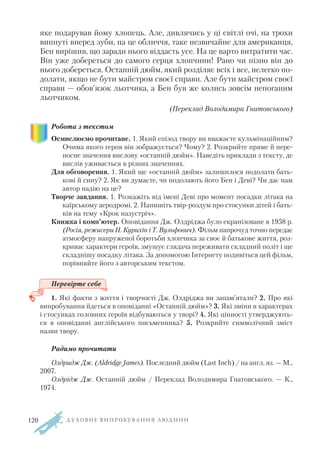 яке подарував йому хлопець. Але, дивлячись у ці світлі очі, на трохи
випнуті вперед зуби, на це обличчя, таке незвичайне для американця,
Бен вирішив, що заради нього віддасть усе. На це варто витратити час.
Він уже добереться до самого серця хлопчини! Рано чи пізно він до
нього добереться. Останній дюйм, який розділяє всіх і все, нелегко по
долати, якщо не бути майстром своєї справи. Але бути майстром своєї
справи — обов’язок льотчика, а Бен був же колись зовсім непоганим
льотчиком.
(Переклад Володимира Гнатовського)
Робота з текстом
Осмислюємо прочитане. 1. Який епізод твору ви вважаєте кульмінаційним?
Очима якого героя він зображується? Чому? 2. Розкрийте пряме й пере
носне значення вислову «останній дюйм». Наведіть приклади з тексту, де
вислів уживається в різних значеннях.
Для обговорення. 1. Який ще «останній дюйм» залишилося подолати бать
кові й сину? 2. Як ви думаєте, чи подолають його Бен і Деві? Чи дає нам
автор надію на це?
Творче завдання. 1. Розкажіть від імені Деві про момент посадки літака на
каїрському аеродромі. 2. Напишіть твір роздум про стосунки дітей і бать
ків на тему «Крок назустріч».
Книжка і комп’ютер. Оповідання Дж. Олдріджа було екранізоване в 1958 р.
(Росія, режисери Н. Курихін і Т. Вульфович). Фільм напрочуд точно передає
атмосферу напруженої боротьби хлопчика за своє й батькове життя, роз
криває характери героїв, змушує глядача переживати складний політ і ще
складнішу посадку літака. За допомогою Інтернету подивіться цей фільм,
порівняйте його з авторським текстом.
Перевірте себе
1. Які факти з життя і творчості Дж. Олдріджа ви запам’ятали? 2. Про які
випробування йдеться в оповіданні «Останній дюйм»? 3. Які зміни в характерах
і стосунках головних героїв відбуваються у творі? 4. Які цінності утверджують
ся в оповіданні англійського письменника? 5. Розкрийте символічний зміст
назви твору.
Радимо прочитати
Олдридж Дж. (Aldridge James). Последний дюйм (Last Inch) / на англ. яз. — М.,
2007.
Олдрідж Дж. Останній дюйм / Переклад Володимира Гнатовського. — К.,
1974.
Д У Х О В Н Е В И П Р О Б У В А Н Н Я Л Ю Д И Н И120
 