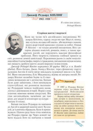 Джозеф Редьярд КІПЛІНГ
1865–1936
Я з вами жив заодно…
Редьярд Кіплінг
Сторінки життя і творчості
Коли ми чуємо ім’я англійського письменника Ре
дьярда Кіплінга, одразу згадуємо про Мауглі, кішку,
яка «гуляла, як сама собі знала», або маленьке слоненя,
якого жорстокий крокодил ухопив за хобот. Однак
Р. Кіплінг — не тільки дитячий письменник. Він є ав
тором цікавих повістей, романів, новел, а також пре
красних поезій, які порушують важливі філософські
проблеми. Його творчість сповнена глибокої тривоги за
світ, розвиток земної цивілізації. Переживши разом із своїм поколін
ням війни й катастрофи, смерть і страждання, письменник шукав шляхи,
які зможуть зробити життя людей мирним і осмисленим.
Джозеф Редьярд Кіплінг народився 30 грудня 1865 р. в м. Бомбеї
(Індія). Його батько, Джон Локвуд Кіплінг, через фінансову скруту
залишив Англію й посів місце викладача художньої школи в м. Бом
беї. Мати письменника, Еліс Макдональд, відома як авторка поезій. Ре
дьярд Кіплінг полюбив Індію та її смаг
лявих мешканців ще з дитинства. Батьки
були дуже зайнятими, і його виховували
слуги тубільці, які розповіли маленько
му Редьярдові чимало індійських казок,
легенд і дивовижних історій. Перші слова
хлопчик вимовив мовою хіндустані. Він
став англоіндійцем, засвоївши дві такі
різні, але цікаві й неповторні культури —
західну й східну.
Батьки послали Редьярда на навчання
до Англії в закритий пансіон місіс Хелло
уей, де хлопчика ображали, били й прини
жували. Одного разу його тітка помітила,
що Редьярд утрачає зір. Через деякий час
мати віддала його на навчання в інший
Д Ж О З Е Ф К І П Л І Н Г
У 1907 р. Редьярд Кіплінг
першим серед англійців був
нагороджений Нобелівською
премією в галузі літератури.
Першу світову війну письмен
ник зустрів із захопленням, та
незабаром пересвідчився в без
глуздості й жорстокості насиль
ства: на війні загинув його син,
якому він допомагав влашту
ватися в армію. До кінця життя
Р. Кіплінг жив самотньо, майже
ні з ким не зустрічався.
Зауважте
121
 
