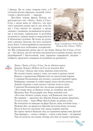 і Заходу. Це не лише сторони світу, а й
утілення різних вірувань, позицій, світо
глядів і, урешті решт, — народів.
Дослівно перша фраза балади пе
рекладається так: «Захід є Захід, а Схід є
Схід, з місця вони не зійдуть», але весь
текст доводить думку про те, що, хоча За
хід і Схід ніколи не зрушать з місця,
людина з людиною, незважаючи на різни
цю в поглядах, національну й релігійну
належність, завжди можуть порозумітися
й зблизитися духовно. Це шлях до духов
ного єднання людства, від чого залежить
доля Землі. Світосприйняття письменни
ка відзначається особливою толерантніс
тю. Він утверджував думку про те, що немає Заходу без Сходу, а Схо
ду — без Заходу, що всі частини поєднуються в одному цілому, що світ
різнобарвний і багатоликий, тому завдання справжньої людини —
увібрати, зрозуміти, поважати й полюбити це розмаїття.
Захід є Захід, а Схід є Схід, і їм не зійтися вдвох,
Допоки Землю і Небеса на Суд не покличе Бог;
Та Сходу і Заходу вже нема, границь нема поготів,
Як сильні стають лицем у лице, хоч вони із різних світів!
Камаль з двадцятьма бійцями втік на заколотний кордон,
І лошицю Полковника він погнав у далекий горяний схрон:
Найкращу лошицю зі стайні вкрав, коли світать почало,
Дзвінкі підкови в лахи запнув і скочив легко в сідло.
І запитав Полковничий син, що водив дозірців загін:
«Хто скаже мені, де Камаль тепер, де схованку має він?»
Мохамед Хан, Резальдарів син, йому відповів тоді:
«Хто знає нічного туману шлях, той Камалеві знає путі.
Як смеркне — проскаче він Абазай, Бонар на ранок промчить,
Та путь одна — через Форт Букло йому до рідних угідь;
Як поскачеш ти швидше на форт Букло, аніж летітиме птах, —
Поможе Бог, до провалля Джехай заступиш йому ти шлях.
Коли ж його не догониш там, назад скоріше вертай,
Бо скрізь чаїться Камалів люд за страшним проваллям Джехай.
Там праворуч — скала, і ліворуч — скала, а між ними — ні деревця.
Там ти почуєш, як клацне затвор, хоч ніде не видно стрільця».
Д Ж О З Е Ф К І П Л І Н Г
Кадр із кінофільму «Ганга Дін».
Режисер Дж. Стівенс. 1939 р.
123
 