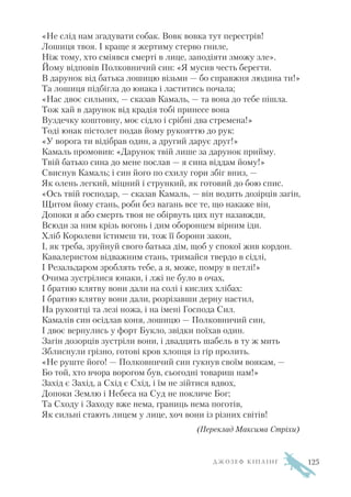 «Не слід нам згадувати собак. Вовк вовка тут перестрів!
Лошиця твоя. І краще я жертиму стерво гниле,
Ніж тому, хто сміявся смерті в лице, заподіяти зможу зле».
Йому відповів Полковничий син: «Я мусив честь берегти.
В дарунок від батька лошицю візьми — бо справжня людина ти!»
Та лошиця підбігла до юнака і ластитись почала;
«Нас двоє сильних, — сказав Камаль, — та вона до тебе пішла.
Тож хай в дарунок від крадія тобі принесе вона
Вуздечку коштовну, моє сідло і срібні два стремена!»
Тоді юнак пістолет подав йому рукояттю до рук:
«У ворога ти відібрав один, а другий дарує друг!»
Камаль промовив: «Дарунок твій лише за дарунок прийму.
Твій батько сина до мене послав — я сина віддам йому!»
Свиснув Камаль; і син його по схилу гори збіг вниз, —
Як олень легкий, міцний і стрункий, як готовий до бою спис.
«Ось твій господар, — сказав Камаль, — він водить дозірців загін,
Щитом йому стань, роби без вагань все те, що накаже він,
Допоки я або смерть твоя не обірвуть цих пут назавжди,
Всюди за ним крізь вогонь і дим оборонцем вірним іди.
Хліб Королеви їстимеш ти, тож її борони закон,
І, як треба, зруйнуй свого батька дім, щоб у спокої жив кордон.
Кавалеристом відважним стань, тримайся твердо в сідлі,
І Резальдаром зроблять тебе, а я, може, помру в петлі!»
Очима зустрілися юнаки, і лжі не було в очах,
І братню клятву вони дали на солі і кислих хлібах:
І братню клятву вони дали, розрізавши дерну настил,
На рукоятці та лезі ножа, і на імені Господа Сил.
Камалів син осідлав коня, лошицю — Полковничий син,
І двоє вернулись у форт Букло, звідки поїхав один.
Загін дозорців зустріли вони, і двадцять шабель в ту ж мить
Зблиснули грізно, готові кров хлопця із гір пролить.
«Не руште його! — Полковничий син гукнув своїм воякам, —
Бо той, хто вчора ворогом був, сьогодні товариш нам!»
Захід є Захід, а Схід є Схід, і їм не зійтися вдвох,
Допоки Землю і Небеса на Суд не покличе Бог;
Та Сходу і Заходу вже нема, границь нема поготів,
Як сильні стають лицем у лице, хоч вони із різних світів!
(Переклад Максима Стріхи)
Д Ж О З Е Ф К І П Л І Н Г 125
 