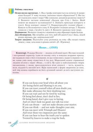 Робота з текстом
Осмислюємо прочитане. 1. Яка строфа повторюється на початку й напри
кінці балади? У чому полягає значення такого обрамлення? 2. Які по
дії становлять сюжет твору? Що зумовлює динамізм розвитку сюжету?
3. Визначте частини композиції «Балади про Схід і Захід». Який
момент ви вважаєте кульмінацією? 4. Знайдіть приклади контрасту в
тексті. Коли контраст зникає? 5. Охарактеризуйте головні образи —
Камаля та Полковничого сина. 6. Розкрийте позицію автора. 7. Назвіть
символи у творі, з’ясуйте їх зміст. 8. Визначте провідну ідею твору.
Порівнюємо. Визначте схожість і відмінність між образами героїв балади.
Для обговорення. Що потрібно для того, щоб об’єднати Схід і Захід, людей
різних вірувань, рас, національностей?
Творче завдання. Підготуйте усну розповідь на тему «Як сильні стають
лицем у лице, хоча вони із різних світів!» (8–10 речень).
Якщо… (1910)
Коментарі. Редьярд Кіплінг — людина особливої вдачі. Він мав сильний
і нестримний характер, їздив по всьому світу в пошуках яскравих пригод,
які надавали смисл його існуванню, не раз помилявся, падав із вершин сла
ви, однак умів знову підвестися й іти далі. Моральний кодекс справжньої
людини втілено у вірші «Якщо...» («If»). Це один із найгуманніших творів
письменника, у якому проголошуються вічні цінності — честь, мужність,
воля, відданість високій меті. Вірш написаний у формі звернення до сина,
цей твір можна сприймати як його духовний заповіт до всіх наступних по
колінь.
If
If you can keep your head when all about you
Are losing theirs and blaming it on you,
If you can trust yourself when all men doubt you,
But make allowance for their doubting too:
If you can wait and not be tired by waiting,
Or being lied about, don’t deal in lies,
Or being hated, don’t give way to hating,
And yet don’t look too good, nor talk too wise:
If you can dream — and not make dreams your master;
If you can think — and not make thoughts your aim;
If you can meet with Triumph and Disaster
And treat those two impostors just the same;
If you can bear to hear the truth you’ve spoken
Twisted by knaves to make a trap for fools,
Д У Х О В Н Е В И П Р О Б У В А Н Н Я Л Ю Д И Н И126
 