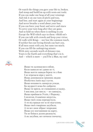 Or watch the things you gave your life to, broken.
And stoop and build’em up with worn out tools:
If you can make one heap of all your winnings
And risk it on one turn of pitch and toss,
And lose, and start again at your beginnings
And never breathe a word about your loss;
If you can force your heart and nerve and sinew
To serve your turn long after they are gone,
And so hold on when there is nothing in you
Except the Will which says to them: «Hold on!»
If you can talk with crowds and keep your virtue,
Or walk with Kings — nor lose the common touch,
If neither foes nor loving friends can hurt you,
If all men count with you, but none too much;
If you can fill the unforgiving minute
With sixty seconds worth of distance run,
Yours is the Earth and everything that’s in it,
And — which is more — you’ll be a Man, my son!
Якщо ти залишаєшся собою,
Коли навколо всі давно не ті,
Якщо життя завжди береш ти з бою
І не втрачаєш віри у житті,
Якщо допомагаєш грішним людям
Позбутись їхніх вад і суєти,
Якщо ненависть знищуєш усюди,
Бо мудрості нема без доброти;
Якщо ти мрієш, не сховавшись в казку,
І мислиш, але мисль — не самоціль,
Якщо приймаєш Успіх, і Поразку,
І оплески, й каміння звідусіль,
Якщо твої слова перекрутили,
А ти від правди все ж не відступив,
Якщо твої створіння загубили,
А ти все знов зібрав і відродив;
Якщо усе поставивши на карту,
Ти не боїшся долею ризкнути,
А як загубиш, все почнеш спочатку,
Д Ж О З Е Ф К І П Л І Н Г 127
 