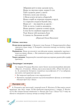 Зібравши речі в нову дальню путь,
Якщо ти змусиш серце, нерви й тіло
Тобі служити довго у житті
І битися, коли уже несила,
А Воля кличе встоять в боротьбі;
Якщо в юрбі не втратиш напрям в крузі,
А з королем згадаєш бідний люд,
Якщо усі — від ворогів до друзів —
Тебе за честь і совість визнають,
Якщо живеш і дишеш в повні груди,
І сенс буття знайшов нарешті свій,
Тоді Земля тобі належать буде
І станеш ти Людиною на ній!
(Переклад Ольги Ніколенко)
Робота з текстом
Осмислюємо прочитане. 1. Визначте тему балади. 2. Охарактеризуйте образ
ліричного героя твору. 3. Розкрийте значення повтору на початку строф
(анафора).
Порівнюємо. Якщо ви володієте англійською мовою, порівняйте оригінал і
переклад вірша «Якщо…». Які домінанти оригіналу знайшли відображен
ня в перекладі?
Творче завдання. Запропонуйте власний переклад окремих рядків (або строф)
оригіналу.
Література і мистецтво
За творами Редьярда Кіплінга знято багато мультиплікаційних фільмів:
«Мауглі», «Слоненя», «Кішка, яка гуляла сама по собі», «Ріккі тікі таві» та
ін. За допомогою Інтернету подивіться мультфільми (1–2 за вибором),
висловіть свої враження про них.
• Які моральні проблеми в них порушуються?
• Напишіть сценарій власного мультиплікаційного фільму за мотивами
«Балади про Схід і Захід».
Перевірте себе
1. Розкажіть про життєвий і творчий шлях Р. Кіплінга. 2. Висловіть власні
враження про його твори. 3. Які проблеми порушуються у творах Р. Кіплін
га? 4. Які ознаки балади виявилися в «Баладі про Схід і Захід»? 5. У чому ви
вбачаєте своєрідність підходу автора до жанру балади?
Д У Х О В Н Е В И П Р О Б У В А Н Н Я Л Ю Д И Н И128
 