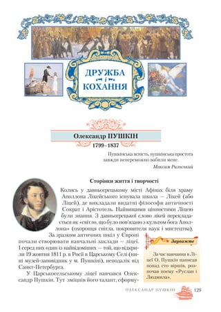 Олександр ПУШКІН
1799–1837
Пушкінська ясність, пушкінська простота
завжди непереможно вабили мене.
Максим Рильський
Сторінки життя і творчості
Колись у давньогрецькому місті Афінах біля храму
Аполлона Лікейського існувала школа — Лікей (або
Ліцей), де викладали видатні філософи античності
Сократ і Арістотель. Найвищими цінностями Ліцею
були знання. З давньогрецької слово лікей переклада
ється як «світло, що було пов’язано з культом бога Апол
лона» (охоронця світла, покровителя наук і мистецтва).
За зразком античних шкіл у Європі
почали створювати навчальні заклади — ліцеї.
І серед них один із найвідоміших — той, що відкри
ли 19 жовтня 1811 р. в Росії в Царському Селі (ни
ні музей заповідник у м. Пушкіні), неподалік від
Санкт Петербурга.
У Царськосельському ліцеї навчався Олек
сандр Пушкін. Тут зміцнів його талант, сформу
О Л Е К С А Н Д Р П У Ш К І Н
ДРУЖБА
КОХАННЯ
і
За час навчання в Лі
цеї О. Пушкін написав
понад сто віршів, роз
почав поему «Руслан і
Людмила».
Зауважте
129
 