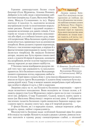 Героями давньоруських билин стали
богатирі (Ілля Муромець, Альоша Попович,
Добриня та ін.) або люди з винятковими здіб
ностями (наприклад, Садко, Василина Мику
лівна, Микула Селянинович та ін.). Народ
поетизує й ідеалізує їх, наділяючи великою
внутрішньою силою та позитивними мораль
ними рисами. Ратний і трудовий подвиги є
однаково величними для давніх співців. Сила
героїв не тільки в їхніх фізичних можливос
тях або зброї, а в глибинах їхнього духу, мора
лі й патріотизмі. Міць билинних героїв усіляко
возвеличується, примножується за допомогою
гіперболи. Вони долають страшні перешкоди,
б’ються з численними ворогами, а нерідко й з
фантастичними персонажами (у цьому теж ви
являється гіпербола). Як вважали безіменні
автори, людина має бути вірним сином своєї
землі, служити їй вірою й правдою, захищати
від загарбників, мечем і плугом торувати шлях
своєму народові до щасливого майбуття.
У билинах також відображено роздуми лю
дей того часу про державність та ідеального
правителя. Ім’я билинного князя Володимира
оповите серпанком легенд, народною любов’ю
й теплом. Герої вірно служать йому і, хоча інколи ображаються на нього,
ніколи не йдуть проти Володимира. Служити йому означало бути від
даним рідній землі. Тому в момент важких випробувань герої забувають
про особисті образи й ідуть у бій із ворогами.
Звернімо увагу на те, що більшість билинних персонажів — прості
люди незнатного походження. Вони володіють не тільки силою, а й
знають грамоту (як Ілля Муромець), уміють грати на гуслах і складати
пісні (як Добриня, Ставр Годинович, Садко), можуть навіть грати в
шахи (як Василина Микулівна) і творити всілякі дива. У зображенні
численних талантів билинних героїв виявилося бажання народу про
славити просту людину свого часу, віра в її творчий розвиток.
У фіналі билин, як і в народних казках, завжди перемагає добро,
мудрість, праця, любов і справедливість.
Милозвучність билинам надає особливий билинний вірш без рими
й без поділу на строфи. Кількість складів у рядках є різною, довкола силь
них наголосів в одному рядку сконцентровано слабші, а пісенний
Б И Л И Н А Я К Ж А Н Р Д А В Н Ь О Р У С Ь К О Ї Л І Т Е Р А Т У Р И
О. Ківшенко. Долобський з’їзд
князів (побачення
Володимира Мономаха
із Святополком). 2007 р.
Людина періоду Київ
ської Русі відчувала гостре
прагнення до свободи, що
було обумовлено численни
ми набігами кочових племен
на Київську Русь і бороть
бою народу з ними. Тому
билинні герої не терплять
будь якого насильства, вони
обстоюють не тільки влас
ну гідність, а й честь, і не
залежність своєї землі.
Зауважте
13
 