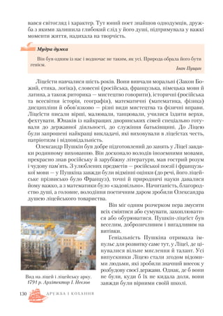 вався світогляд і характер. Тут юний поет знайшов однодумців, друж
ба з якими залишила глибокий слід у його душі, підтримувала у важкі
моменти життя, надихала на творчість.
Мудра думка
Він був одним із нас і водночас не таким, як усі. Природа обрала його бути
генієм.
Іван Пущин
Ліцеїсти навчалися шість років. Вони вивчали моральні (Закон Бо
жий, етика, логіка), словесні (російська, французька, німецька мови й
латина, а також риторика — мистецтво говорити), історичні (російська
та всесвітня історія, географія), математичні (математика, фізика)
дисципліни й обов’язково — різні види мистецтва та фізичні вправи.
Ліцеїсти писали вірші, малювали, танцювали, училися їздити верхи,
фехтувати. Юнаків із найкращих дворянських сімей спеціально готу
вали до державної діяльності, до служіння батьківщині. До Ліцею
були запрошені найкращі викладачі, які виховували в ліцеїстах честь,
патріотизм і відповідальність.
Олександр Пушкін був добре підготовлений до занять у Ліцеї завдя
ки родинному вихованню. Він досконало володів іноземними мовами,
прекрасно знав російську й зарубіжну літератури, мав гострий розум
і чудову пам’ять. З улюблених предметів — російської поезії і французь
кої мови — у Пушкіна завжди були відмінні оцінки (до речі, його ліцей
ське прізвисько було Француз), точні й природничі науки давалися
йому важко, а з математики було «задовільно». Начитаність, благород
ство душі, а головне, володіння поетичним даром зробили Олександра
душею ліцейського товариства.
Він міг одним розчерком пера змусити
всіх сміятися або сумувати, захоплювати
ся або обурюватися. Пушкін ліцеїст був
веселим, доброзичливим і вигадливим на
витівки.
Геніальність Пушкіна отримала ім
пульс для розвитку саме тут, у Ліцеї, де ці
нувалися вільне мислення й талант. Усі
випускники Ліцею стали згодом відоми
ми людьми, які зробили значний внесок у
розбудову своєї держави. Однак, де б вони
не були, куди б їх не кидала доля, вони
завжди були вірними своїй школі.
130
Вид на ліцей і ліцейську арку.
1791 р. Архітектор І. Неєлов
Д Р У Ж Б А І К О Х А Н Н Я
 