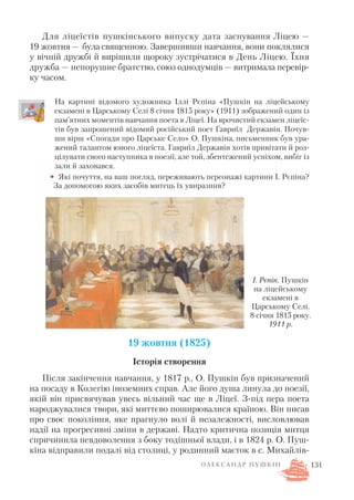 Для ліцеїстів пушкінського випуску дата заснування Ліцею —
19 жовтня — була священною. Завершивши навчання, вони поклялися
у вічній дружбі й вирішили щороку зустрічатися в День Ліцею. Їхня
дружба — непорушне братство, союз однодумців — витримала перевір
ку часом.
На картині відомого художника Іллі Рєпіна «Пушкін на ліцейському
екзамені в Царському Селі 8 січня 1815 року» (1911) зображений один із
пам’ятних моментів навчання поета в Ліцеї. На врочистий екзамен ліцеїс
тів був запрошений відомий російський поет Гавриїл Державін. Почув
ши вірш «Спогади про Царське Село» О. Пушкіна, письменник був ура
жений талантом юного ліцеїста. Гавриїл Державін хотів привітати й роз
цілувати свого наступника в поезії, але той, збентежений успіхом, вибіг із
зали й заховався.
• Які почуття, на ваш погляд, переживають персонажі картини І. Рєпіна?
За допомогою яких засобів митець їх увиразнив?
19 жовтня (1825)
Історія створення
Після закінчення навчання, у 1817 р., О. Пушкін був призначений
на посаду в Колегію іноземних справ. Але його душа линула до поезії,
якій він присвячував увесь вільний час ще в Ліцеї. З під пера поета
народжувалися твори, які миттєво поширювалися країною. Він писав
про своє покоління, яке прагнуло волі й незалежності, висловлював
надії на прогресивні зміни в державі. Надто критична позиція митця
спричинила невдоволення з боку тодішньої влади, і в 1824 р. О. Пуш
кіна відправили подалі від столиці, у родинний маєток в с. Михайлів
131
І. Рєпін. Пушкін
на ліцейському
екзамені в
Царському Селі.
8 січня 1815 року.
1911 р.
О Л Е К С А Н Д Р П У Ш К І Н
 