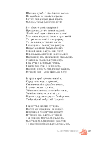 Щаслива путь!.. З ліцейського порога
На корабель ти став без вороття,
І з того дня в морях твоя дорога,
О, хвиль та бур улюблене дитя!
І ти зберіг у долі мандрівній
Прекрасних літ всі звичаї недавні:
Ліцейський шум, забави наші славні
Між хвиль морських жили в душі твоїй;
Ти простягав нам із за моря руку,
Ти нас одних у спогадах носив
І повторяв: «На довгу ще розлуку
Незбагнений нас фатум осудив!»
Міцний навік, о друзі, наш союз!
Він, як душа, одвічний, неподільний;
Незрушний він, прекрасний і свавільний,
У затишку родився дружніх муз,
І нас куди б не кидала година,
І щастя теж куди б не привело,
Незмінні ми: весь світ для нас чужина,
Вітчизна нам — лиш Царськеє Село!
Із краю в край грозою гнаний я,
Серед тенет недолі грозової,
Схвильований я дружбою новою,
І голова схиляється моя…
З благаннями печальними бентежно,
З надією юнацьких світлих літ,
Віддавсь другим я друзям безбережно,
Та був гіркий небратній їх привіт.
І нині тут, в забутій глушині,
В оселі хуг страшних і снігопаду,
Я радісну й солодку мав відраду:
Я трьох із вас, о друзі, в тишині
Тут обійняв. Поета дім опальний,
О, Пущин мій, ти перший навістив;
Ти звеселив вигнання день печальний,
133О Л Е К С А Н Д Р П У Ш К І Н
 
