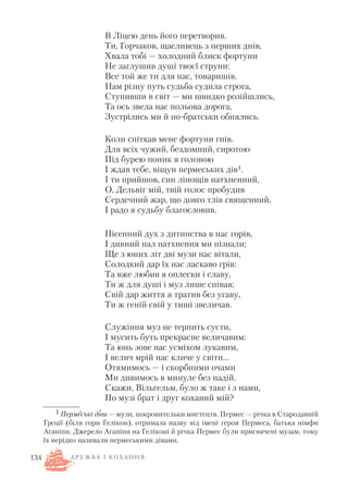 В Ліцею день його перетворив.
Ти, Горчаков, щасливець з перших днів,
Хвала тобі — холодний блиск фортуни
Не заглушив душі твоєї струни:
Все той же ти для нас, товаришів.
Нам різну путь судьба судила строга,
Ступивши в світ — ми швидко розійшлись,
Та ось звела нас польова дорога,
Зустрілись ми й по братськи обнялись.
Коли спіткав мене фортуни гнів.
Для всіх чужий, бездомний, сиротою
Під бурею поник я головою
І ждав тебе, віщун пермеських дів1.
І ти прийшов, син лінощів натхненний,
О, Дельвіг мій, твій голос пробудив
Сердечний жар, що довго тлів священний,
І радо я судьбу благословив.
Пісенний дух з дитинства в нас горів,
І дивний пал натхнення ми пізнали;
Ще з юних літ дві музи нас вітали,
Солодкий дар їх нас ласкаво грів:
Та вже любив я оплески і славу,
Ти ж для душі і муз лише співав;
Свій дар життя я тратив без угаву,
Ти ж геній свій у тиші звеличав.
Служіння муз не терпить суєти,
І мусить буть прекрасне величавим:
Та юнь зове нас усміхом лукавим,
І велич мрій нас кличе у світи…
Отямимось — і скорбними очами
Ми дивимось в минуле без надій.
Скажи, Вільгельм, було ж таке і з нами,
По музі брат і друг коханий мій?
134
1 Пермеські діви — музи, покровительки мистецтв. Пермес — річка в Стародавній
Греції (біля гори Гелікон), отримала назву від імені героя Пермеса, батька німфи
Аганіпи. Джерело Аганіпи на Геліконі й річка Пермес були присвячені музам, тому
їх нерідко називали пермеськими дівами.
Д Р У Ж Б А І К О Х А Н Н Я
 