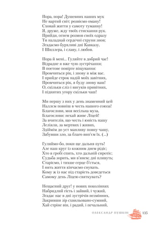 Пора, пора! Душевних наших мук
Не вартий світ; розвіємо оману!
Сховай життя у самоту туманну!
Я, друже, жду твоїх стискання рук.
Прийди, огнем розмов своїх одразу
Ти наладнай сердечні струни знов;
Згадаємо бурхливі дні Кавказу,
І Шиллера, і славу, і любов.
Пора й мені… Гуляйте в добрий час!
Відрадне я вже чую зустрічання;
В поетове повірте віщування:
Промчиться рік, і знову я між вас.
І прийде строк надій моїх завітних,
Промчиться рік, я буду знову ваш!
О, скільки сліз і вигуків привітних,
І піднятих угору скільки чаш!
Ми першу з них у день знаменний цей
Наллєм повніш в честь нашого союза!
Благослови, моя весільна муза,
Благослови: нехай живе Ліцей!
За вчителів, що честь і юність нашу
Леліяли, за мертвих і живих,
Здіймім до уст манливу повну чашу,
Забувши зло, за благо вип’єм їх. (…)
Гуляймо бо, поки ще дальня путь!
Але наш круг із кожним днем рідіє;
Хто в гробі спить, хто дальній сиротіє;
Судьба зорить, ми в’янем; дні пливуть;
Старіємо, і тихше серце б’ється,
І нить життя кінчаємо снувать.
Кому ж із нас під старість доведеться
Самому день Ліцею святкувать?
Нещасний друг! у нових поколіннях
Набридлий гість і зайвий, і чужий,
Згадає нас в дні зустрічів незмінних,
Закривши зір схвильовано сумний,
Хай стріне він, і радий, і печальний,
135О Л Е К С А Н Д Р П У Ш К І Н
 