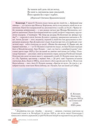За чашею цей день після негод,
Як нині я, вигнанець ваш опальний,
Його провів без горя і турбот.
(Переклад Степана Крижанівського)
Коментарі. У вірші О. Пушкін згадує імена друзів ліцеїстів. «…Кудрявий наш
співець» — тут ідеться про Миколу Корсакова, поета та музиканта, який після за
кінчення Ліцею був направлений на дипломатичну службу до Італії. «Чужих не
бес коханець нетерплячий» — у цих рядках ідеться про Федора Матюшкіна, кот
рий по закінченні Ліцею був направлений на службу на флот і вирушив у кругос
вітню подорож. «І повторяв: “На довгу ще розлуку Незбагнений нас фатум осу
див!”» — переспів із пісні Антона Дельвіга з приводу завершення навчання в Лі
цеї. Антон Дельвіг — поет, видавець, перший із ліцеїстів став друкуватися в літе
ратурних журналах. Про Дельвіга поет згадує й далі як про того, хто пробудив «сер
дечний жар», тобто спонукав до поезії. «Поета дім опальний, О, Пущин мій, ти
перший навістив…» — тут О. Пушкін із вдячністю згадує, як Іван Пущин відвідав
його в Михайлівському. Іван Пущин — поет, за участь у декабристському1 пов
станні проти царя 1825 р. був засланий на довічне поселення до Сибіру. Олек
сандр Горчаков — дипломат, міністр іноземних справ, канцлер Російської імперії.
Оскільки він досяг великих висот у державній службі, О. Пушкін пише про ньо
го: «Ти, Горчаков, щасливець з перших днів…» До речі, саме Горчаков останнім
святкував День Ліцею в 1882 р., коли нікого з його друзів уже не було. Вільгельм
Кюхельбекер — поет, його О. Пушкін називає «братом по музі». За участь у де
кабристському повстанні Кюхельбекер, як і Пущин, був засланий до Сибіру.
136
1 Декабристи (від рос. декабрь — грудень) — дворяни, учасники повстання на
Сенатській площі в м. Петербурзі 14 грудня 1825 р., які після смерті Олександра І
намагалися змінити державний устрій Російської імперії на парламентську республіку.
К. Кольман.
Повстання
14 грудня 1825 р.
на Сенатській
площі.
1830 і роки
Д Р У Ж Б А І К О Х А Н Н Я
 