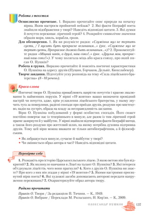 Робота з текстом
Осмислюємо прочитане. 1. Виразно прочитайте опис природи на початку
вірша. Яким настроєм пройнятий пейзаж? 2. Які факти біографії поета
знайшли відображення у творі? Наведіть відповідні цитати. 3. Які думки
й почуття переживає ліричний герой? 4. Розкрийте символічне значення
образів моря, хвиль, корабля, грози.
Для обговорення. 1. Як ви розумієте рядки: «Служіння муз не терпить
суєти, / І мусить буть прекрасне величавим...» (рос. «Служенье муз не
терпит суеты, Прекрасное должно быть величавым…»)? 2. Прокоментуй
те рядки «Міцний навік, о друзі, наш союз!..» (рос. «Друзья мои, прекрас
ный наш союз!»). У чому полягала міць або краса союзу, про який пи
сав О. Пушкін?
Робота в групах. Виразно прочитайте й поясніть поетичні характеристики
О. Пушкіна на адресу друзів (Пущин, Горчаков, Дельвіг, Кюхельбекер).
Творче завдання. Підготуйте усну розповідь на тему «Сила ліцейського бра
терства» (8–10 речень).
Краса слова
Поетичні твори О. Пушкіна приваблюють щирістю почуттів і красою змалю
вання їх найменших порухів. У вірші «19 жовтня» важко визначити провідний
настрій чи почуття, адже, крім уславлення ліцейського братерства, у ньому зву
чить туга за померлими, радісні спогади про приїзди друзів, роздуми про мистецт
во, надія на зустріч, образа на владу за несправедливість заслання.
Вірш О. Пушкіна побудований у формі особистих спогадів. Його сюжет
постійно повертає нас із теперішнього в минуле, але разом із тим ліричний герой
прагне зазирнути й у майбутнє. У вірші знайшли відтворення факти біографії митця,
а також його роздуми про життєвий шлях, на якому потрібна духовна підтримка
друзів. Тому цей вірш можна вважати не тільки автобіографічним, а й філософ
ським.
• Як зображується минуле, сучасне й майбутнє у творі?
• Чи змінюється образ автора в часі? Наведіть відповідні цитати.
Перевірте себе
1. Розкажіть про історію Царськосельського ліцею. З якою метою він був від
критий? 2. Як вплинуло навчання в Ліцеї на талант О. Пушкіна? 3. Які інтереси
об’єднували ліцеїстів, чого вони прагнули? 4. Кого з друзів О. Пушкіна ви знає
те? Про кого з них він згадав у вірші «19 жовтня»? 5. Якими настроями просяк
нутий вірш поета? 6. Які художні засоби допомагають авторові передати напру
ження переживань? 7. Охарактеризуйте образ автора твору.
Радимо прочитати
Пушкін О. Твори / За редакцією П. Тичини. — К., 1949.
Пушкін О. Вибране / Переклади М. Рильського, Н. Кир’ян. — К., 2009.
137О Л Е К С А Н Д Р П У Ш К І Н
 