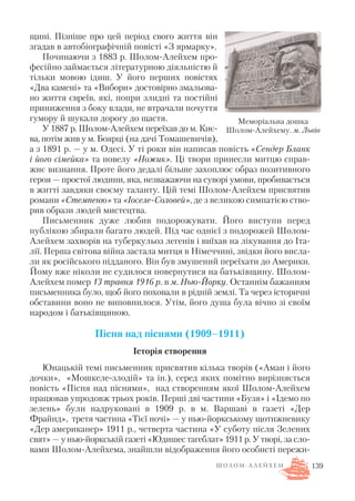 щині. Пізніше про цей період свого життя він
згадав в автобіографічній повісті «З ярмарку».
Починаючи з 1883 р. Шолом Алейхем про
фесійно займається літературною діяльністю й
тільки мовою ідиш. У його перших повістях
«Два камені» та «Вибори» достовірно змальова
но життя євреїв, які, попри злидні та постійні
приниження з боку влади, не втрачали почуття
гумору й шукали дорогу до щастя.
У 1887 р. Шолом Алейхем переїхав до м. Киє
ва, потім жив у м. Боярці (на дачі Томашевичів),
а з 1891 р. — у м. Одесі. У ті роки він написав повість «Сендер Бланк
і його сімейка» та новелу «Ножик». Ці твори принесли митцю справ
жнє визнання. Проте його дедалі більше захоплює образ позитивного
героя — простої людини, яка, незважаючи на суворі умови, пробивається
в житті завдяки своєму таланту. Цій темі Шолом Алейхем присвятив
романи «Стемпеню» та «Іоселе Соловей», де з великою симпатією ство
рив образи людей мистецтва.
Письменник дуже любив подорожувати. Його виступи перед
публікою збирали багато людей. Під час однієї з подорожей Шолом
Алейхем захворів на туберкульоз легенів і виїхав на лікування до Іта
лії. Перша світова війна застала митця в Німеччині, звідки його висла
ли як російського підданого. Він був змушений переїхати до Америки.
Йому вже ніколи не судилося повернутися на батьківщину. Шолом
Алейхем помер 13 травня 1916 р. в м. Нью Йорку. Останнім бажанням
письменника було, щоб його поховали в рідній землі. Та через історичні
обставини воно не виповнилося. Утім, його душа була вічно зі своїм
народом і батьківщиною.
Пісня над піснями (1909–1911)
Історія створення
Юнацькій темі письменник присвятив кілька творів («Аман і його
дочки», «Мошкеле злодій» та ін.), серед яких помітно вирізняється
повість «Пісня над піснями», над створенням якої Шолом Алейхем
працював упродовж трьох років. Перші дві частини «Бузя» і «Ідемо по
зелень» були надруковані в 1909 р. в м. Варшаві в газеті «Дер
Фрайнд», третя частина «Тієї ночі» — у нью йоркському щотижневику
«Дер американер» 1911 р., четверта частина «У суботу після Зелених
свят» — у нью йоркській газеті «Юдишес тагеблат» 1911 р. У творі, за сло
вами Шолом Алейхема, знайшли відображення його особисті пережи
139
Меморіальна дошка
Шолом Алейхему. м. Львів
Ш О Л О М А Л Е Й Х Е М
 